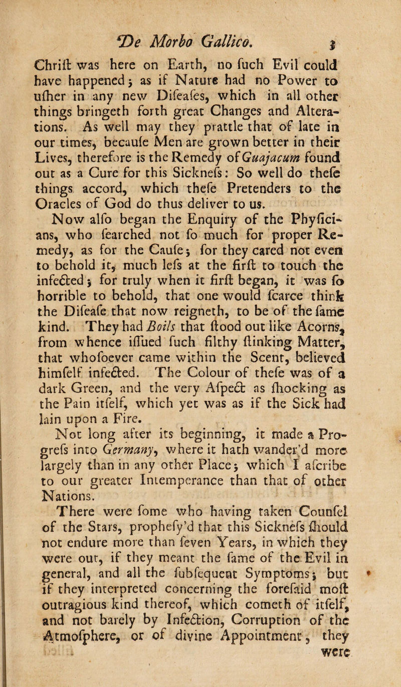 Chriit was here on Earth, no fuch Evil could have happened 5 as if Nature had no Power to ufher in any new Difeafes, which in all other things bringeth forth great Changes and Altera¬ tions. As well may they prattle that of lace in our times, becaule Men are grown better in their Lives, therefore is the Remedy of Guajacum found out as a Cure for this Sicknefs: So well do thefe things accord, which thefe Pretenders to the Oracles of God do thus deliver to us. Now alfo began the Enquiry of the Phyfici- ans, who fearched not fo much for proper Re¬ medy, as for the Caufe * for they cared not even to behold it, much lefs at the firfl to touch the infe&ed * for truly when it firfl: began, it was fb horrible to behold, that one would fcarce think the Difeafe that now reigneth, to be of the fame kind. They had Boils that flood out like Acorns, from whence iflued fuch filthy (linking Matter, that whofoever came within the Scent, believed himfelf infe&ed. The Colour of thefe was of a dark Green, and the very Afpe<5t as (hocking as the Pain itfelf, which yet was as if the Sick had lain upon a Fire. Not long after its beginning, it made a Pro- grefs into Germany, where it hath wander’d more largely than in any other Place > which I aferibe to our greater Intemperance than that of other Nations. There were fome who having taken Counfel of the Stars, prophefy’d that this Sicknefs Aiould not endure more than feven Years, in which they were out, if they meant the fame of the Evil in general, and all the fubfequeot Symptoms* but if they interpreted concerning the forefaid moil outragious kind thereof, which cometh of itfelf, and not barely by Infe<5tion, Corruption of the Atmofphere, or of divine Appointment, they were