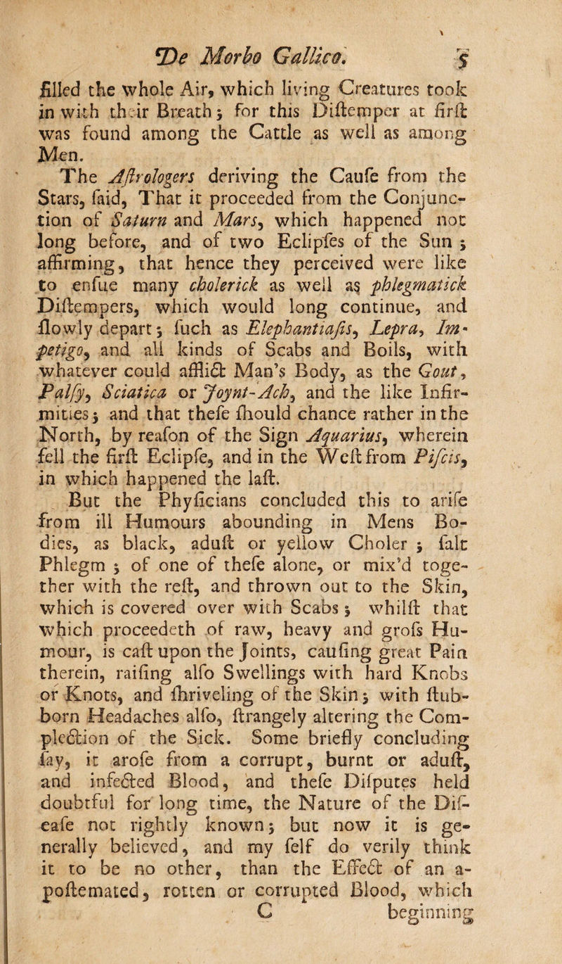 filled the whole Air, which living Creatures took in with th ir Breath 3 for this Diftemper at firfl: was found among the Cattle as well as among Men. The Aftrologers deriving the Caufe from the Stars, faid, That it proceeded from the Conjunc¬ tion of Saturn and Mars, which happened not long before, and of two Eclipfes of the Sun ; affirming, that hence they perceived were like to enfue many cholerick as well as phkgmatick Diftempers, which would long continue, and flow'ly depart 3 fuch as Elephantiafis, Lepra, Im• petigo, and all kinds of Scabs and Boils, with whatever could afflit Man’s Body, as the Gout, Palfy, Sciatica or Joynt-Ach, and the like infir¬ mities 5 and that thefe fhould chance rather in the North, by reafon of the Sign Aquarius, wherein fell the firfi: Eclipfe, and in the Weft from Pifcis, in which happened the laft. But the Phyficians concluded this to arife from ill Humours abounding in Mens Bo¬ dies, as black, adult or yellow Choler fait Phlegm $ of one of thefe alone, or mix’d toge¬ ther with the reft, and thrown out to the Skin, which is covered over with Scabs % whilft that which proceedeth of raw, heavy and grofs Hu¬ mour, is calf upon the Joints, caufing great Pain therein, railing alfo Swellings with hard Knobs or Knots, and fhriveling of the Skin j with ftub- born Headaches alfo, ftrangely altering the Com¬ pletion of the Sick. Some briefly concluding fay, it arofe from a corrupt, burnt or aduft, and infeted Blood, and thefe Dilputes held doubtful for long time, the Nature of the Difc eafe not rightly known 5 but now it is ge¬ nerally believed, and my felf do verily think it to be no other, than the Effet of an a- poftemated, rotten or corrupted Blood, which C beginning