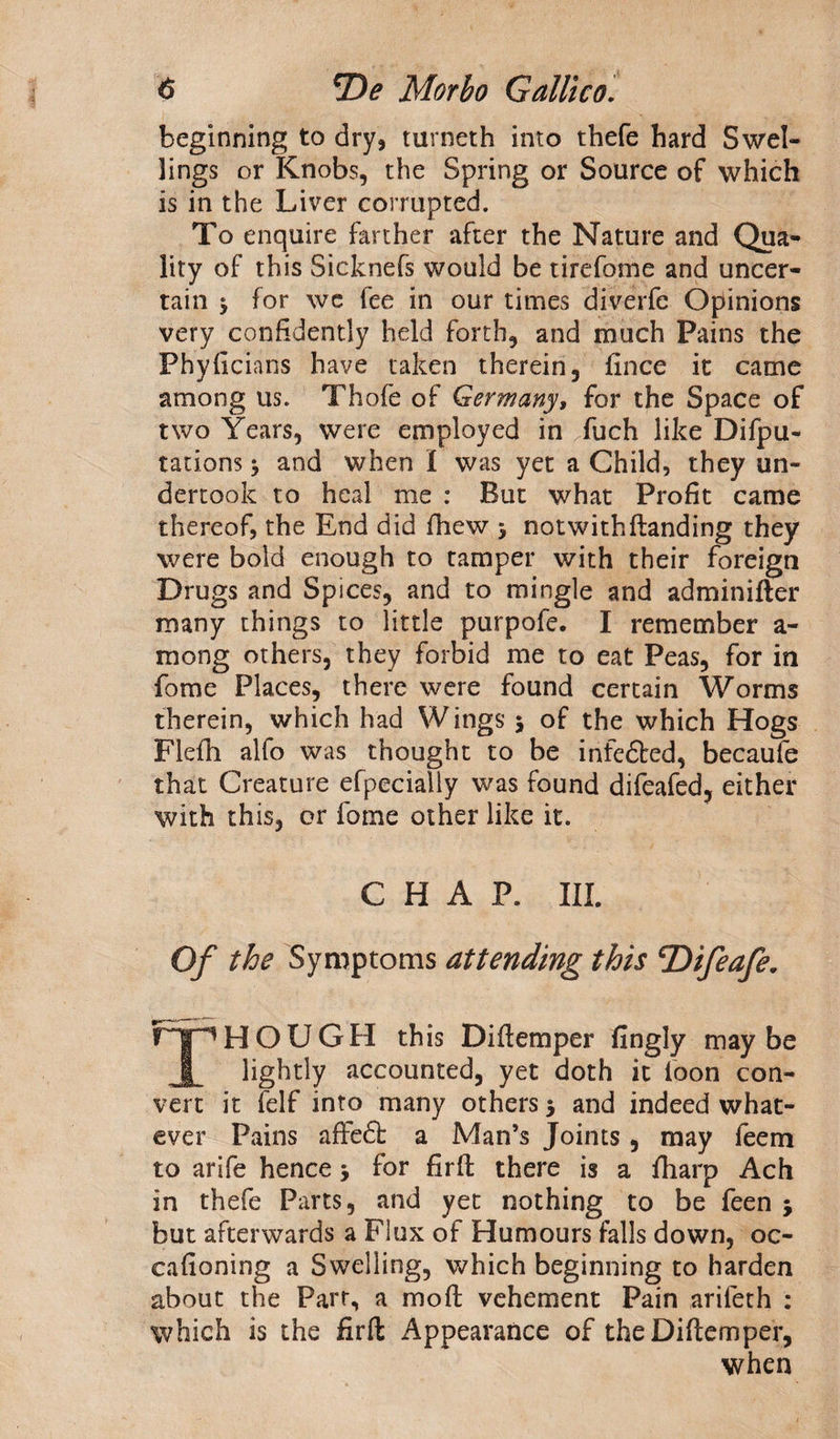 beginning to dry, turneth into thefe hard Swel¬ lings or Knobs, the Spring or Source of which is in the Liver corrupted. To enquire farther after the Nature and Qua¬ lity of this Sicknefs would be tirefome and uncer¬ tain 5 for wc fee in our times diverfe Opinions very confidently held forth, and much Pains the Phyficians have taken therein, fince it came among us. Thofe of Germany, for the Space of two Years, were employed in fuch like Depu¬ tations * and when I was yet a Child, they un¬ dertook to heal me : But what Profit came thereof, the End did fhew j notwithftanding they were bold enough to tamper with their foreign Drugs and Spices, and to mingle and adminifter many things to little purpofe. I remember a - mong others, they forbid me to eat Peas, for in fome Places, there were found certain Worms therein, which had Wings 5 of the which Hogs Flefh alfo was thought to be infedted, becaufe that Creature efpecially was found difeafed, either with this, or fome other like it. CHAP. III. Of the Symptoms attending this ^Difeafe. THOUGH this Diftemper fingly maybe lightly accounted, yet doth it loon con¬ vert it felf into many others 5 and indeed what¬ ever Pains afteft a Man’s Joints, may feem to arife hence > for firft there is a fharp Ach in thefe Parts, and yet nothing to be feen ; but afterwards a Flux of Humours falls down, oc- cafioning a Swelling, which beginning to harden about the Parr, a mo ft vehement Pain arileth : which is the firft Appearance of the Diftemper, when