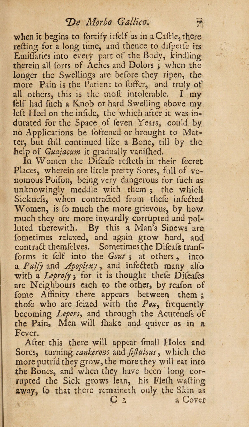 when it begins to fortify itfelf as in a Caftle, there reding for a long time, and thence to difperfe its Emiffaries into every part of the Body, kindling therein all forts of Aches and Dolors $ when the longer the Swellings are before they ripen, the more Pain is the Patient to differ, and truly of all others, this is the moil intolerable. I my felf had fuch a Knob or hard Swelling above my left Heel on the inlide, the which after it was in¬ durated for the Space of feven Years, could by no Applications be foftened or brought to Mat¬ ter, but ftill continued like a Bone, till by the help of Guajacum it gradually vanifhed. In Women the Difeafe refteth in their fecret Places, wherein are little pretty Sores, full of ve¬ nomous Poifon, being very dangerous for fuch as unknowingly meddle with them $ the which Sicknefs, when contradled from thefe infedted Women, is fo much the more grievous, by how much they are more inwardly corrupted and pol¬ luted therewith. By this a Man’s Sinews are fometimes relaxed, and again grow hard, and contradb themfelves. Sometimes the Difeafe trans¬ forms it felf into the Gout \ at others, into a Palfy and apoplexy, and infedleth many alfo with a Leprofy 5 for it is thought thefe Difeafes are Neighbours each to the other, by reafon of fome Affinity there appears between them ; thofe who are feized with the Pox, frequently becoming Lepers, and through the Acutenefs of the Pain, Men will /hake and quiver as in a Fever. After this there will appear fmall Holes and Sores, turning cankerous and fiftulous, which the more putrid they grow, the more they will eat into the Bones, and when they have been long cor¬ rupted the Sick grows lean, his Flefli wading away, fo that there remained! pply the Skin as C 2. a Cover