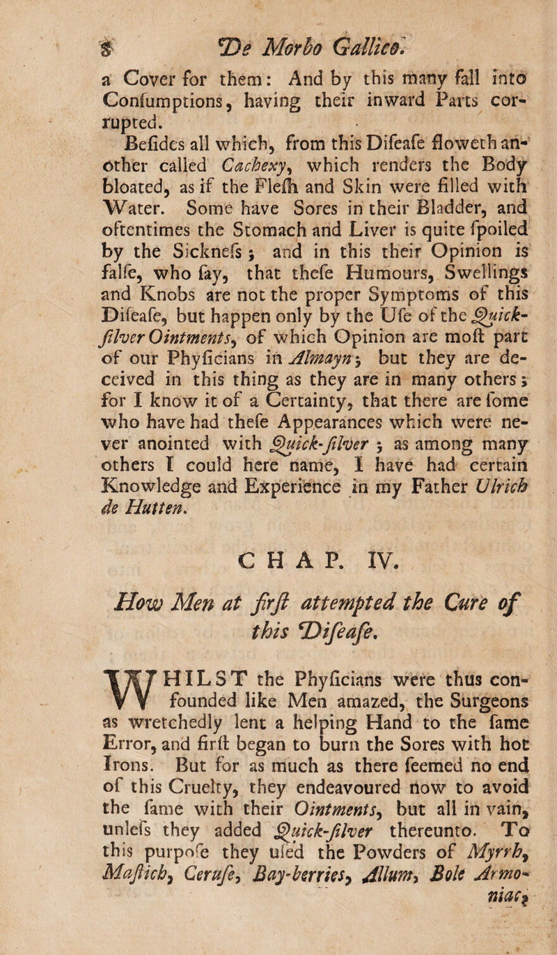 a Cover for them: And by this many fall into Confumprions, having their inward Parts cor¬ rupted. Befides all which, from this Difeafe floweth an¬ other called Cachexy, which renders the Body bloated, as if the Flefh and Skin were filled with Water. Some have Sores in their Bladder, and oftentimes the Stomach and Liver is quite fpoiled by the Sicknefs; and in this their Opinion is falfe, who fay, that thefe Humours, Swellings and Knobs are not the proper Symptoms of this Difeafe, but happen only by the Ufe of the Quick- filver Ointmentt, of which Opinion are moft part of our Phyficians in Almayn•, but they are de¬ ceived in this thing as they are in many others 5 for I know it of a Certainty, that there are fome who have had thefe Appearances which were ne¬ ver anointed with Quick-filver 5 as among many others I could here name, I have had certain Knowledge and Experience in my Father Ulrich de Hutten. CHAP. IV. How Men at firjt attempted the Cure of this ^Difeafe. WHILST the Phyficians were thus con¬ founded like Men amazed, the Surgeons as wretchedly lent a helping Hand to the fame Error, and firft began to burn the Sores with hot Irons. But for as much as there Teemed no end of this Cruelty, they endeavoured now to avoid the fame with their Ointments, but all in vain, unlefs they added Quick-fifoer thereunto. To this purpofe they uied the Powders of Myrrh, Mafticb} Cerufie, Bay-berries, dllum* Bole Armo- rim 1