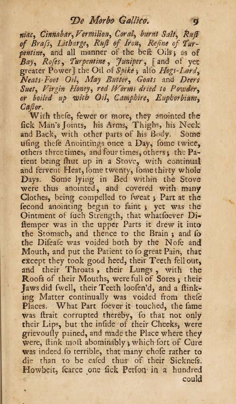 tfiac, Cinnabar, Vermilion, Coral, burnt Salt, <?y* Brafs, Litharge, of Iron, Refine of Tur¬ pentine, and all manner of the bed Oils ^ as of ifoy, Eofes, 'Turpentine, Juniper, [and of yet greater Power] the Oil of Spike \ alfo Hogs-Lard, Neats-Foot Oil, May Butter, GWr and DdW Virgin Honey, Worms dried to Powder, or boiled up with Oil, Camphire, Euphorbium, C aft or. With thefe, fewer or more, they anointed the fick Man’s Joints, his Arms, Thighs, his Neck and Back, with other parts of his Body. Some tiling thefe Anointings once a Day, fame twice, others three times, and four times, others * the Pa¬ tient being fhut up in a Stove, with continual and fervent Heat, fome twenty, fome thirty whole Days. Some lying in Bed within the Stove were thus anointed, and covered with many Clothes, being compelled to fweat 5 Part at the fecond anointing begin to faint > yet was the Ointment of fuch Strength, that whatfoever Di- flemper was in the upper Parts it drew it into the Stomach, and thence to the Brain $ and fo the Difeafe was voided both by the Nofe and Mouth, and put the Patient to fo great Pain, that except they took good heed, their Teeth fell out, and their Throats , their Lungs , with the Roofs of their Mouths, were full of Sores $ their Jaws did fwell, their Teeth loofen’d, and a {link¬ ing Matter continually was voided from thefe Places. What Part foever it touched, the fame was ftrait corrupted thereby, fo that not only their Lips, but the in fide of their Cheeks, were grievoufly pained, and made the Place where they were, (link mod abominably 5 which fort of Cure was indeed fo terrible, that many ehofe rather to die than to be eafed thus of their 'Sicknefs. Howbeit, fcarce one fick Perfoiv in a hundred could