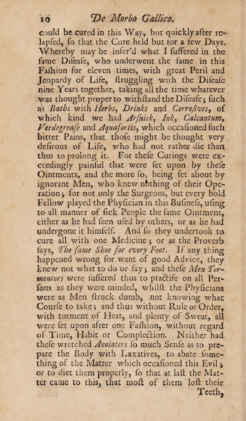 could be cured in this Way, but quickly after re- lapfed, fo that the Cure held but tor a few Days* Whereby may be infer’d what I differed in the fame Difeafe, who underwent the fame in this Fafhion for eleven times, with great Peril and Jeopardy of Life, druggling with the Difeafe nine Years together, taking all the time whatever was thought proper to withdand the Difeafe 5 fuch as Baths with Herbs, Drinks and Corrofives, of which kind we had Arfnick, Ink, Calc ant urn, Verdegreafe and Aquafortis, which occaiioned fuch bitter Pains, that thofe might be thought very deiirous of Life, who had not rather die than thus to prolong it. For thefe Curings were ex¬ ceedingly painful that were fet upon by thefe Ointments, and the more fo, being fet about by ignorant Men, who knew nbthing of their Ope¬ ration j for not only the Surgeons, but every bold Fellow played the Phydcian in this Bufinefs, ufing to all manner of fick People the fame Ointment, cither as he had feen ufed by others, or as he had undergone it himfelf. And fo they undertook to cure all with one Medicine; or as the Proverb fays, 1The fame Shoe for every Foot. If any thing happened wrong for want of good Advice, they knew not what to do or fay j and thefe Men tor¬ mentors were fuffered thus to pradlife on all Per- fons as they were minded, whilft the Phyflcians were as Men (truck dumb, not knowing what Courfe to take; and thus without Rule or Order, with torment of Heat, and plenty of Sweat, all were fet upon after one Fafhion, without regard of Ti me. Habit or Completion. Neither had thefe wretched Anointers fo much Senfe as to pre¬ pare the Body with Laxatives, to abate fome- thing of the Matter which occaiioned this Evil * or to diet them properly, fo that at lad the Mat¬ ter came to this, that mod of them lod their Teeth 9