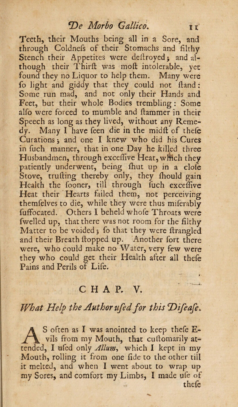 Teeth, their Mouths being all in a Sore, and through Coldnefs of their Stomachs and filthy Stench their Appetites were deilroyed * and al¬ though their Thirfl was mod intolerable, yet found they no Liquor to help them. Many were fo light and giddy that they could not (land: Some run mad, and not only their Hands and Feet, but their whole Bodies trembling: Some alfo were forced to mumble and Hammer in their Speech as long as they lived, without any Reme¬ dy. Many I have feen die in the midfl of thefe Curations j and one I knew who did his Cures in fuch manner, that in one Day he killed three Husbandmen, through exceffive Heat, which they patiently underwent, being fhut up in a clofe Stove, milling thereby only, they fhould gain Health the fooner, till through fuch exceffive Heat their Hearts failed them, not perceiving themfelves to die, while they were thus miferably fuffocated. Others I beheld whofe Throats were fwelled up, that there was not room for the filthy Matter to be voided 5 fo that they were firangled and their Breath flopped up. Another fort there were, who could make no Water, very few were they who could get their Health after all thefe Pains and Perils of Life. CHARY. What Help the Author ufed for this 'Difeafe* AS often as I was anointed to keep thefe E~ vils from my Mouth, that cullomarily at¬ tended, I ufed only Allum, which I kept in my Mouth, rolling it from one fide to the other till it melted, and when I went about to wrap up my Sores, and comfort my Limbs, I made ufe of thefe