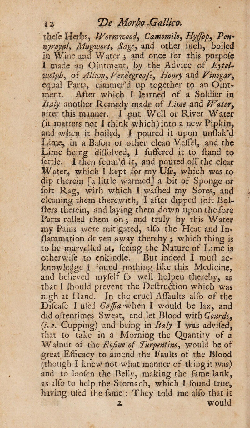 thefe Herbs, Wormwood^ Camomile, Hyffbp, Pen¬ nyroyal, Mugwort, Sage, and other fueh, boiled in Wine and Water 5 and once for this purpofe I made an Ointment, by the Advice of Eytel- woJphy of Allum^Verdegreafe^ Honey and Vinegar, equal Parts, cinimer’d up together to an Oim&gt; ment. After which I learned of a Soldier in Italy another Remedy made of Lime and Water, after this manner. I put Well or River Water (it matters not 1 think which) into a new Pipkin, and when it boiled, I poured it upon unflak’d Lime, in a Bafon or other clean Veffel, and the Lime being diffolved, I differed it to hand to fettle. 1 then feum’d it, and poured off the clear Water, which I kept for my Ufe, which was to dip therein [a little warmed] a bit of Sponge or foit Rag, with which I wafhed my Sores, and cleaning them therewith, I after dipped foft Bol- fters therein, and laying them down upon the fore Parts rolled them on j and truly by this Water my Pains were mitigated, alfo the Pleat and In¬ flammation driven away thereby &gt; which thing is to be marvelled at, feeing the Nature of Lime is otherwife to enkindle. But indeed I mud: ac¬ knowledge I found nothing like this Medicine, and believed myfelf fo well holpen thereby, as that I fhould prevent the Deflruftion which was nigh at Hand. In the cruel Affaults alfo of the Difeafe I ufed Cafia *when I would be lax, and did oftentimes Sweat, and let Blood with Gourds, (L e. Cupping) and being in Italy I was advifed, that to take in a Morning the Quantity of a Walnut of the Refine of furpentine, would be of great Efficacy to amend the Faults of the Blood (though I knew not what manner of thing it was) and to loo fen the Belly, making the fame lank, as alfo to help the Stomach, which I found true, having ufed the fame : They told me alfo that it 2. would