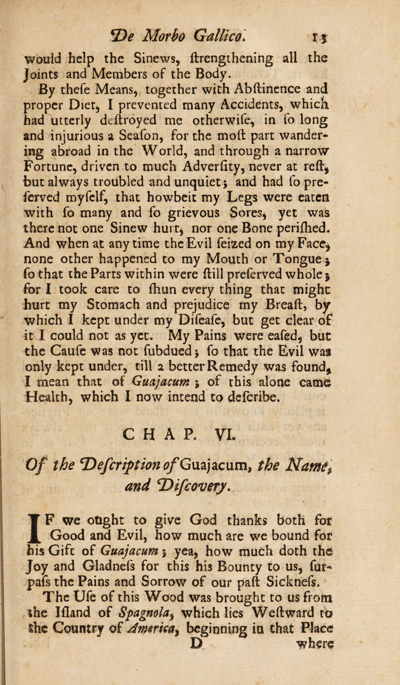 would help the Sinews, ftrengthening all the joints and Members of the Body. By thefe Means, together with Abftinence and proper Diet* I prevented many Accidents, which had utterly deftroyed me otherwife, in fo long and injurious a Seafon, for the moft part wander¬ ing abroad in the World, and through a narrow Fortune, driven to much Adverfity, never at reft* but always troubled and unquiet \ and had fo pre- ferved myfclf, that howbeit my Legs were eaten with fo many and fo grievous Sores* yet was there not one Sinew hurt* nor one Bone periftied. And when at any time the Evil feized on my Face* none other happened to my Mouth or Tongue j fo that the Parts within were frill preferved whole * for I took care to fhun every thing that might hurt my Stomach and prejudice my Bread, by which I kept under my Difeafe, but get clear of it I could not as yet. My Pains were eafed, but the Caufe was not fubdued \ fo that the Evil was only kept under, till a better Remedy was found* I mean that of Guajacum 5 of this alone came Health, which I now intend to deferibe. CHAP. VL Of the Tiefcription ^Guajacum, the Nam and cDtfcovery. IF we ought to give God thanks both fat Good and Evil, how much are we bound fot his Gifc of Guajacum 5 yea, how much doth the Joy and Gladnefs for this his Bounty to us, fur-* pafs the Pains and Sorrow of our paft Sicknefs. The Ufe of this Wood was brought to us from the Jfland of Spagnola$ which lies Weft ward to the Country of America^ beginning in that Place D where