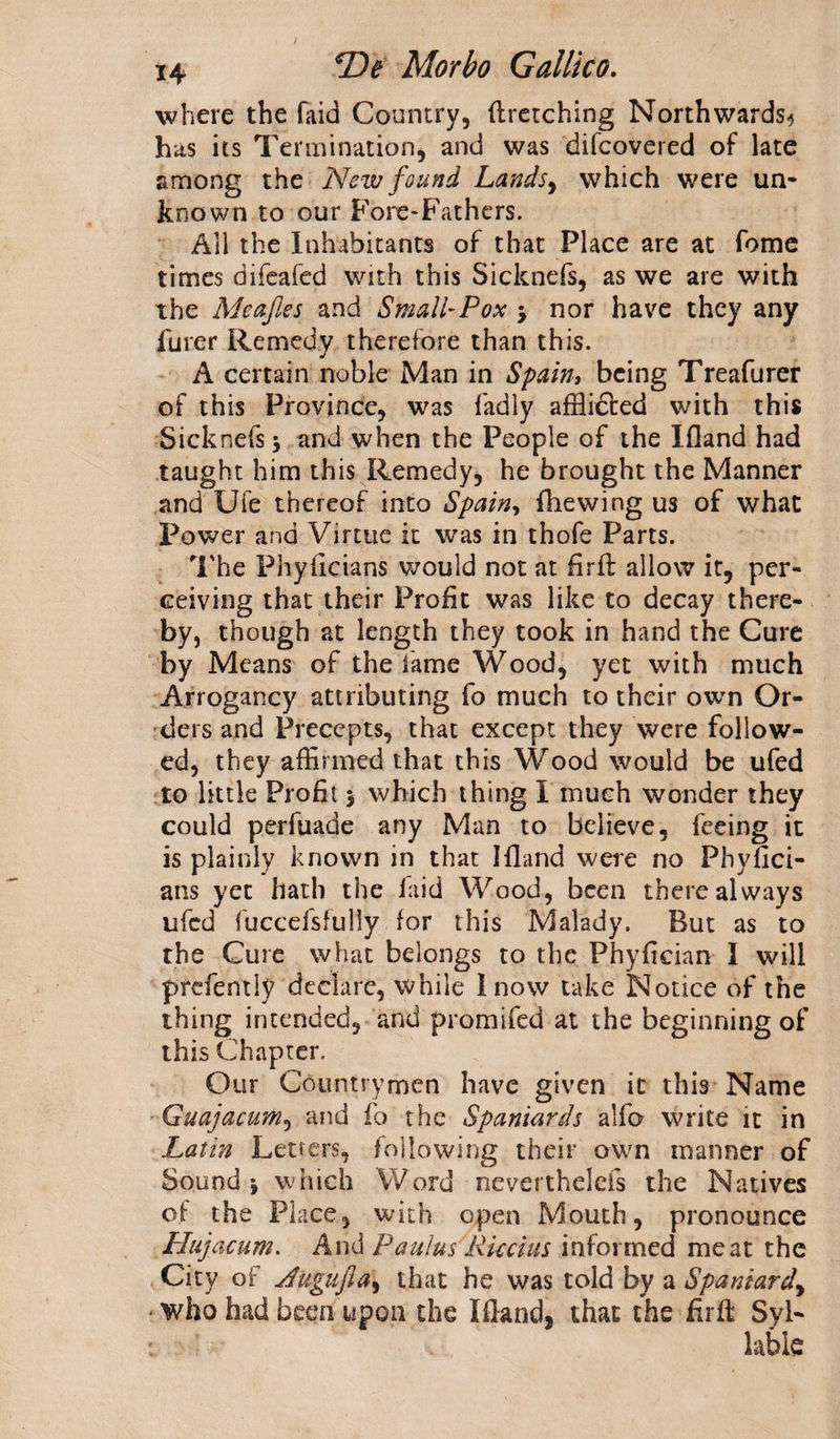 where the faid Country, ill-etching Northwards-* has its Termination, and was difcovered of late among the New found Lands, which were un¬ known to our Fore-Fathers. All the Inhabitants of that Place are at fome times difeafed with this Sicknefs, as we are with the Meafes and Small-Pox 3 nor have they any furer Remedy therefore than this. A certain noble Man in Spain, being Treafurer of this Province, was fadly afflidted with this Sicknefs 3 and when the People of the Ifland had taught him this Remedy, he brought the Manner and Ufe thereof into Spain, fhewing us of what Power and Virtue it was in thofe Parts. The Phyficians would not at firil allow it, per¬ ceiving that their Profit was like to decay there¬ by, though at length they took in hand the Cure by Means of the fame Wood, yet with much Arrogancy attributing fo much to their own Or¬ ders and Precepts, that except they were follow¬ ed, they affirmed that this Wood would be ufed to little Profit 3 which thing I much wonder they could perfuade any Man to believe, feeing it is plainly known in that Ifland were no Phyfici- ans yet hath the laid Wood, been there always ufed fuccefsfully for this Malady. But as to the Cure what belongs to the Phyfieian I will prefently declare, while Inow take Notice of the thing intended, and promifed at the beginning of this Chapter. Our Countrymen have given it this Name Guajacum, and fo the Spaniards alfo write it in Latin Letters, following their own manner of Sound 3 which Word neverthelcfs the Natives of the Place, with open Mouth, pronounce Hujacum. And Pa ulus 'Ricci us informed meat the City of Jugufla, that he was told by a Spaniard,, * who had been upon the Ifland, that the firfl Syl- . labie