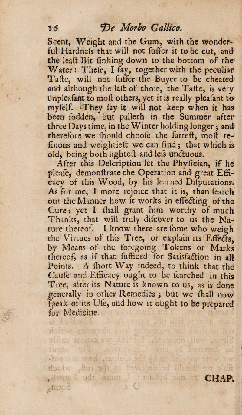 Scent, Weight and the Gum, with the wonder¬ ful Hardnefs that will not fuffer it to be cut, and the leaf): Bit finking down to the bottom of the Water: Thefe, I fay, together with the peculiar Tade, will not fuffer the Buyer to be cheated and although the lad of thofe, the Tade, is very impleafant to molt others, yet it is really pleafant to myfelf. -They fay it will not keep when it has been fodden, but palleth in the Summer after three Days time, in the Winter holding longer $ and therefore we fhould choofe the fatted, molt re¬ fine us and weightieft we can find 5 that which is old, being both lighted and lefs un&amp;uous. After this Defcription let the Phyfician, if he pleafe, demondrate the Operation and great Effi¬ cacy of this Wood, by his learned Difputations. As for me, I more rejoice that it is, than fearch out the Manner how it works in effe&amp;ing of the Cure 5 yet I fhall grant him worthy of much Thanks, that will truly difeover to us the Na¬ ture thereof. I know there are fome who weigh the Virtues of this Tree, or explain its Effe&amp;s, by Means of the foregoing Tokens or Marks thereof, as if that fufficed for Satisfaftion in all Points. A fhort Way indeed, to think that the Caufe and Efficacy ought to be fearched in this Tree, after its Nature is known to us, as is done generally in other Remedies * but we fhall now {peak of its Ufe, and how it ought to be prepared for Medicine. CHAP.