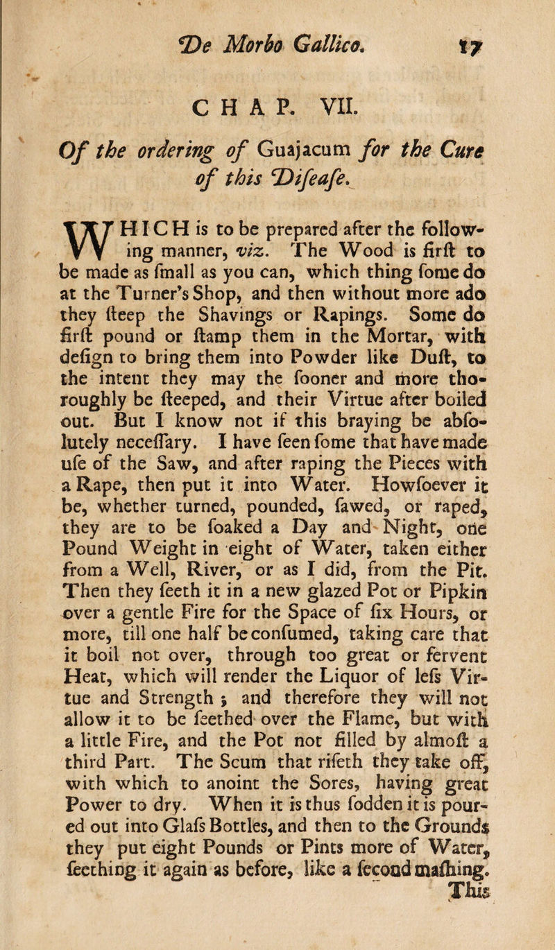 CHAR VII. Of the ordering of Guajacum for the Cure of this cDifeafe. WHIC H is to be prepared after the follow¬ ing manner, viz. The Wood is firft to be made as fmall as you can, which thing fornedo at the Turner’s Shop, and then without more ado they fteep the Shavings or Rapings. Some do firft pound or ftamp them in the Mortar, with defign to bring them into Powder like Duft, to the intent they may the fooner and more tho¬ roughly be fteeped, and their Virtue after boiled out. But I know not if this braying be abfo- lutely neceflary. I have feen fome that have made ufe of the Saw, and after raping the Pieces with a Rape, then put it into Water. Howfoever it be, whether turned, pounded, fawed, or raped, they are to be foaked a Day and Night, one Pound Weight in eight of Water, taken either from a Well, River, or as I did, from the Pit. Then they feeth it in a new glazed Pot or Pipkin over a gentle Fire for the Space of fix Hours, or more, till one half beconfumed, taking care that it boil not over, through too great or fervent Heat, which will render the Liquor of lefs Vir¬ tue and Strength j and therefore they will not allow it to be feethed over the Flame, but with a little Fire, and the Pot not filled by almoft a third Part. The Scum that rifeth they take off, with which to anoint the Sores, having great Power to dry. When it is thus fodden it is pour¬ ed out into Glafs Bottles, and then to the Grounds they put eight Pounds or Pints more of Water, feething it again as before, like a fecood mafhing. This