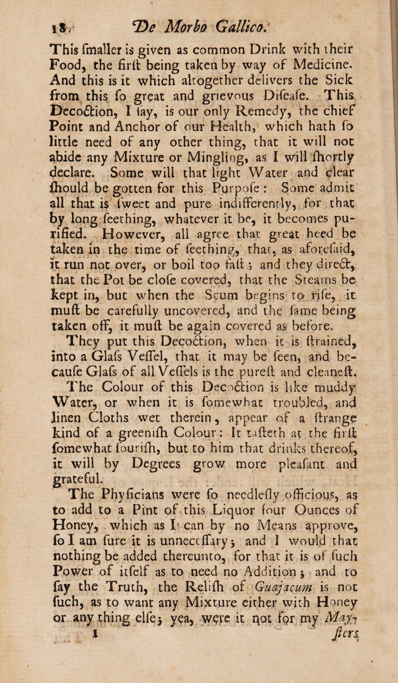 i % ? *De Morbo Gallic a. This fmaller is given as common Drink with their Food, the firft being taken by way of Medicine. And this is it which altogether delivers the Sick from this fo great and grievous Difeafe. This Decodtion, I fay, is our only Remedy, the chief Point and Anchor of our Health, which hath fo little need of any other thing, that it will not abide any Mixture or Mingling, as I will fhortly declare. Some will that light Water and clear fhould be gotten for this Purpofe : Some admit all that is fweet and pure indifferently, for that by long Teething, whatever it be, it becomes pu¬ rified. However, all agree that great heed be taken in the time of Teething, that, as afoi'daid, it run not over, or boil too fall *, and they diredt, that the Pot be clofe covered, that the Steams be kept in, but when the Scum begins to rife, it mu ft be carefully uncovered, and the fame being taken off, it mu ft be again covered as before. They put this Decodtion, when it is (trained, into a Glafs Veffel, that it may be feen, and be- caufe Glafs of all Veflels is the pureft and cleaned. The Colour of this Decodtion is like muddy Water, or when it is fomewhat troubled, and linen Cloths wet therein, appear of a flrange kind of a greenifh Colour: It ufteth at the firft fomewhat fourifh, but to him that drinks thereof, it will by Degrees grow more pleafant and grateful. The Phyficians were fo needlefly officious, as to add to a Pint of this Liquor four Ounces of Honey, which as Ii can by no Means approve, fo I am fare it is unneceffary 3 and 1 would that nothing be added thereunto, for that it is of fuch Power of itfelf as to need no Addition 3 and to fay the Truth, the Relifh of Guajacum is not fuch, as to want any Mixture either with Honey or any thing elfej yea, were it i\ot f$r my Mayn \ Jim