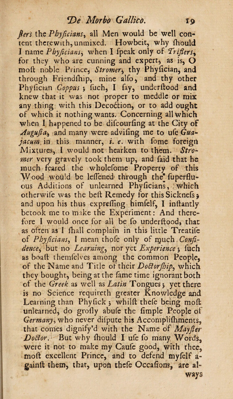 fiers the Phyficians, all Men would be well con¬ tent therewith, unmixed. Howbeit, why fhould I name Phyficiansj when I fpeak only of Trifiers, for they who are cunning and expert, as is, O mod: noble Prince, Stromer, thy Phyficians and through Friendfhip, mine alfo, and thy other Phyfician Goppus 5 fuch, I fay, underftood and knew that it was not proper to meddle or mix any thing with this Decodtion, or to add ought of which it nothing wants. Concerning all which when I happened to be difeourfing at the City of dugufia., and many were advifing me to ufe Qua- jacum in this manner, i. e. with fome foreign Mixtures, I would not hearken to them. Stro¬ mer very gravely took them up, and faid that he much feared the wholefome Property of this Wood would be lefTened through the fuperflil¬ eus Additions of unlearned Phyficians, which otherwife was the beft Remedy for thisSicknefs 5 and upon his thus exprefiing himfelf, I inftantly betook me to make the Experiment: And there¬ fore I would once for all be fo underftood, that as often as I fhall complain in this little Treatife of Phyficians, I mean thofe only of rpuch Confi¬ dence, but no Learning, nor yet Experience j fuch as boaft thernfelves among the common People, of the Name and Title of their Do^iorjhip^ which they bought, being at the fame time ignorant both of the Greek as well as Latin Tongues 5 yet there is no Science requireth greater Knowledge and Learning than Phyfick 5 whilft thefe being moft unlearned, do grofly abufe the fimple People of Germany, who never difpute his Accomplifhments, that comes dignify’d with the Name of Mayfier Doctor, But why fhould I ufe fo many Words, were it not to make my Caufe good, with thee, moft excellent Prince, and to defend myfelf a- gainft them, that, upon thefe Occafions, are al¬ ways