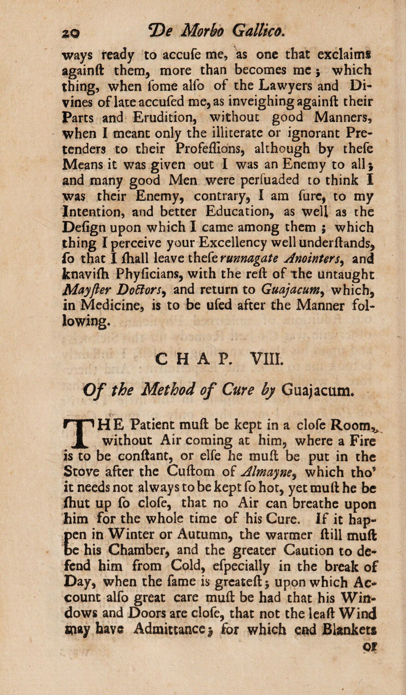 ways ready to accufe me, as one that exclaims againft them, more than becomes me5 which thing, when fome alfo of the Lawyers and Di¬ vines of lateaccufed me, as inveighing againft their Parts and Erudition, without good Manners, when I meant only the illiterate or ignorant Pre¬ tenders to their Profefllons, although by thefe Means it was given out I was an Enemy to all \ and many good Men were perfuaded to think I was their Enemy, contrary, I am furc, to my Intention, and better Education, as well as the Defign upon which I came among them ; which thing I perceive your Excellency well underftands, fo that I fhall leave thefe runnagate Anointers, and knavifli Phyficians, with the reft of the untaught Mayfter Dottors, and return to Guajacum, which, in Medicine, is to be ufed after the Manner fol¬ lowing. CHAP. VIII. Of the Method of Cure by Guajacum. TH E Patient muft be kept in a clofe Room,^ without Air coming at him, where a Fire is to be conftant, or elfe he muft be put in the Stove after the Cuftom of Almayne, which tho5 it needs not always to be kept fo hot, yet muft he be (hut up fo clofe, that no Air can breathe upon him for the whole time of his Cure. If it hap- Een in Winter or Autumn, the warmer ftill muft e his Chamber, and the greater Caution to de¬ fend him from Cold, efpecially in the break of Day, when the fame is greateftj upon which Ac¬ count alfo great care muft be had that his Win¬ dows and Doors are clofe, that not the leaft Wind m&amp;y have Admittance | for which end Blankets or