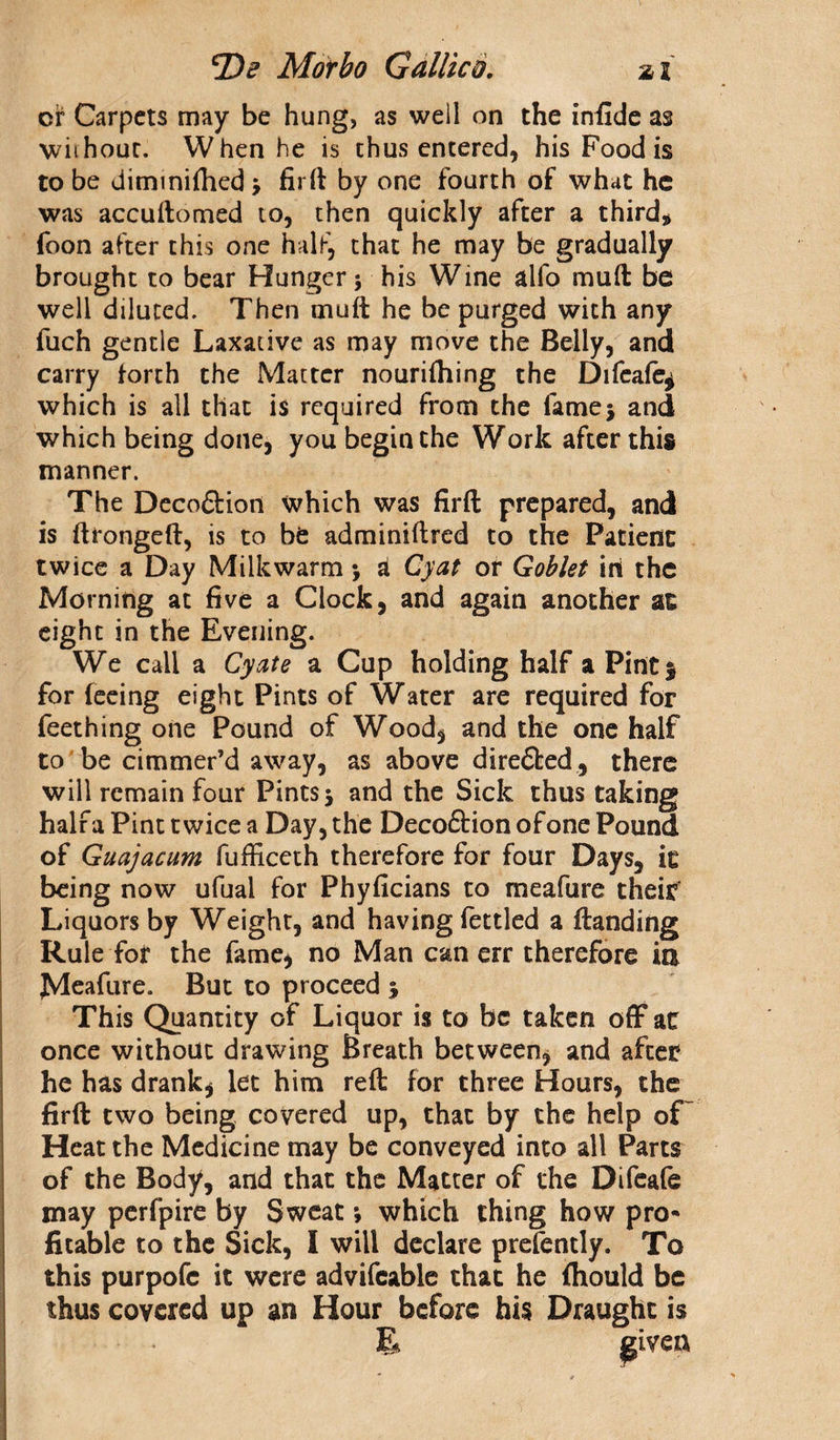 or Carpets may be hung, as well on the infide as without. When he is thus entered, his Food is to be dimmirtied; firby one fourth of what he was accuftomed to, then quickly after a third* foon after this one half, that he may be gradually brought to bear Hunger; his Wine alfo mud be well diluted. Then muft he be purged with any fuch gentle Laxative as may move the Belly, and carry forth the Matter nourilhing the Difeafe^ which is all that is required from the fame; and which being done, you begin the Work after this manner. The Decoftioti which was firft prepared, and is ftrongeft, is to be adminiftred to the Patient twice a Day Milkwarm; A Cyat or Goblet ini the Morning at five a Clock, and again another at eight in the Evening. We call a Cyate a Cup holding half a Pint 5 for feeing eight Pints of Water are required for Teething one Pound of Wood, and the one half to be cimmer’d away, as above direfted, there will remain four Pints; and the Sick thus taking half a Pint twice a Day, the Decoftion of one Pound of Guajacum fufficeth therefore for four Days, it being now ufual for Phyficians to meafure their* Liquors by Weight, and having fettled a (landing Rule for the fame, no Man can err therefore ia Meafure. But to proceed ; This Quantity of Liquor is to be taken off at once without drawing Breath between, and after he has drank, let him reft for three Hours, the firft two being covered up, that by the help of Heat the Medicine may be conveyed into all Parts of the Body, and that the Matter of the Difeafe may perfpire by Sweat •, which thing how pro¬ fitable to the Sick, I will declare prefently. To this purpofe it were advifeable that he fhould be thus covered up an Hour before his Draught is