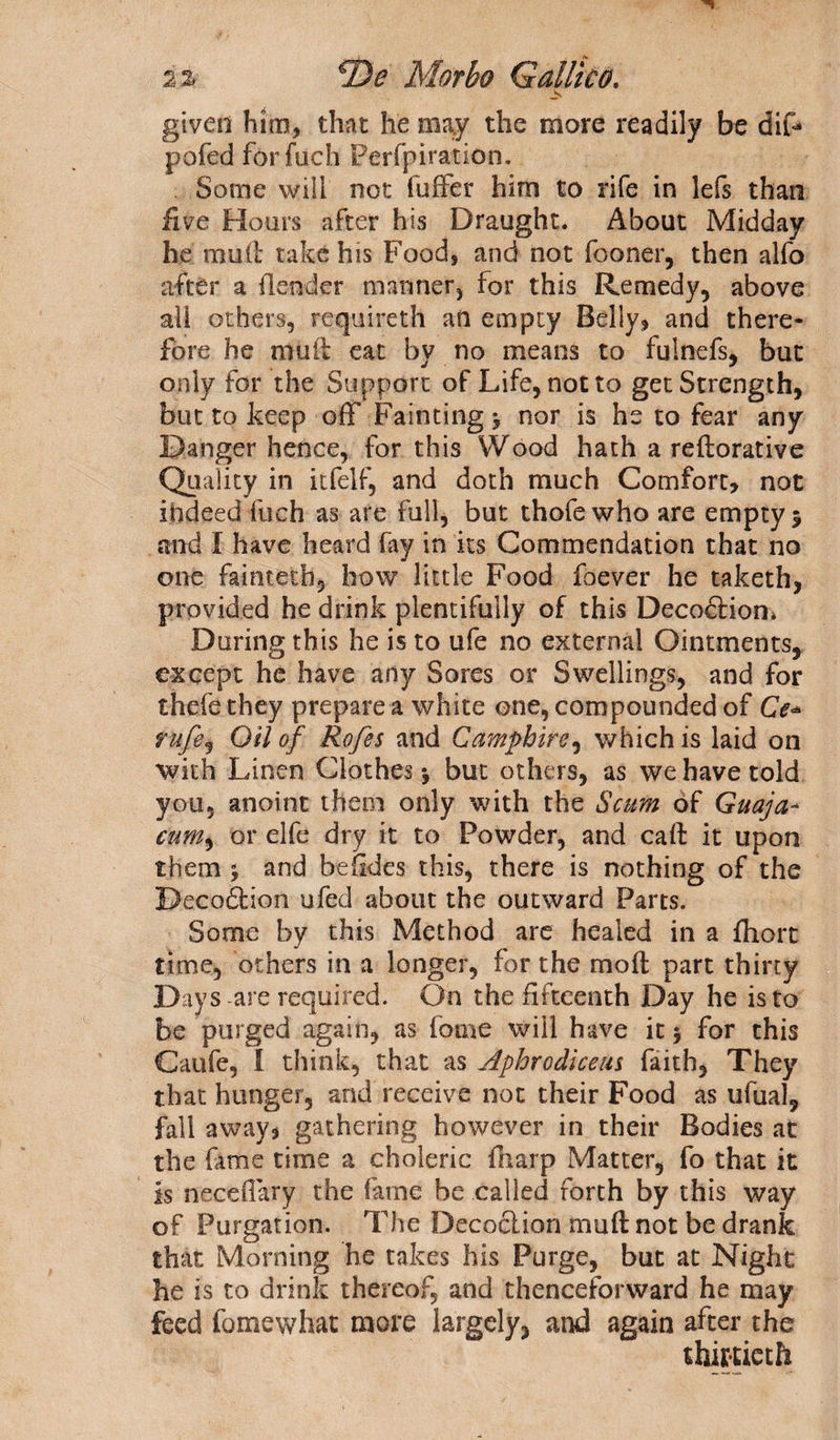 given him, that he may the more readily be dif* pofed for fuch Perfpiration. Some will not fuffer him to rife in lefs than five Hours after his Draught. About Midday he rmifl take his Food, and not (boner, then alfo after a (lender manner, for this Remedy, above all others, requireth ail empty Belly, and there¬ fore he mull eat by no means to fulnefs, but only for the Support of Life, not to get Strength, but to keep off Fainting y nor is he to fear any Danger hence, for this Wood hath a reftorative Quality in itfelf, and doth much Comfort, not indeed Rich as are full, but thofe who are empty $ and I have heard fay in its Commendation that no one faintetb, how little Food foever he taketh, provided he drink plentifully of this DecodHom During this he is to ufe no external Ointments, except he have any Sores or Swellings, and for thcfe they prepare a white one, compounded of Ce- rufe, Oil of Rofes and Camphire, which is laid on with Linen Clothes-, but others, as we have told you, anoint them only with the Scum of Guaja- CUM) or elfe dry it to Powder, and caft it upon them y and be (kies this, there is nothing of the Decodfcion ufed about the outward Parts. Some by this Method are healed in a fliort time, others in a longer, for the mo ft part thirty Days are required. On the fifteenth Day he is to be purged again, as feme will have it y for this Caufe, 1 think, that as Aphrodicem faith, They that hunger, and receive not their Food as ufual, fall away, gathering however in their Bodies at the fame time a choleric (harp Matter, fo that it is neceflary the fame be called forth by this way of Purgation. The Decoction muftnot be drank that Morning he takes his Purge, but at Night he is to drink thereof, and thenceforward he may feed fomewhat more largely, and again after the thirtieth