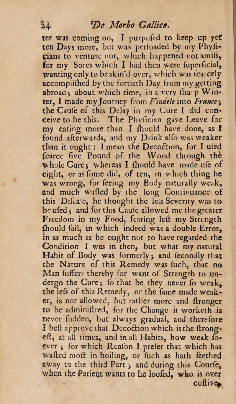 ter was coming on, I purpos'd to keep up yet ten Days more, but was periuaded by my Phyfi- £ians to venture out, which happened notamifs, for my Sores which I had then were fuperficial, Wanting only to be skin’d over, which was icarcely accompiiftied by the fortieth Day from my getting abroad ; about which time, in a very fha p Win¬ ter, I made my Journey from Findele into France ; the Caufe of this Delay in my (Jure I did con¬ ceive to be this. The Phyiician gave Leave for my eating more than I fhould have done, as I found afterwards, and my Drink alfo was weaker than it ought: 1 mean the Decoftion, for I uled fcarce five Pound pf the Wood through the Whole Cure % whereas I fhould have made ufe of eight, or as fome did, of ten, in which thing he was wrong, for feeing my Body naturally weak, and much wafted by the long Continuance of this Diftale, he thought the leis Severity was to beufed; and for this Caufe allowed me thegreater Freedom in my Food, fearing left my Strength fhould fail, in which indeed was a double Error, in as much as he ought not to have regarded the Condition I was in then, but what my natural Habit of Body was formerly ; and fecondly that the Nature of this Remedy was (uch, that no Man fuffers thereby for want of Strength to un¬ dergo the Cure; fo that be they never fo weak, the lefs of this Remedy, or the fame made weak¬ er, is not allowed, but rather more and ftronger to be adminiftred, for the Change it worketh is never fudden, but always gradual, and therefore I beft approve that Decoftion which is the ftrong- cft, at all times, and in all Habits, how weak fo- ever ; for which Reafon I prefer that which has wafted moft in boiling, or fuch as hath feethed away to the third Part; and during this Courfe, when Patient wants to be ioofed, who is over coftive^