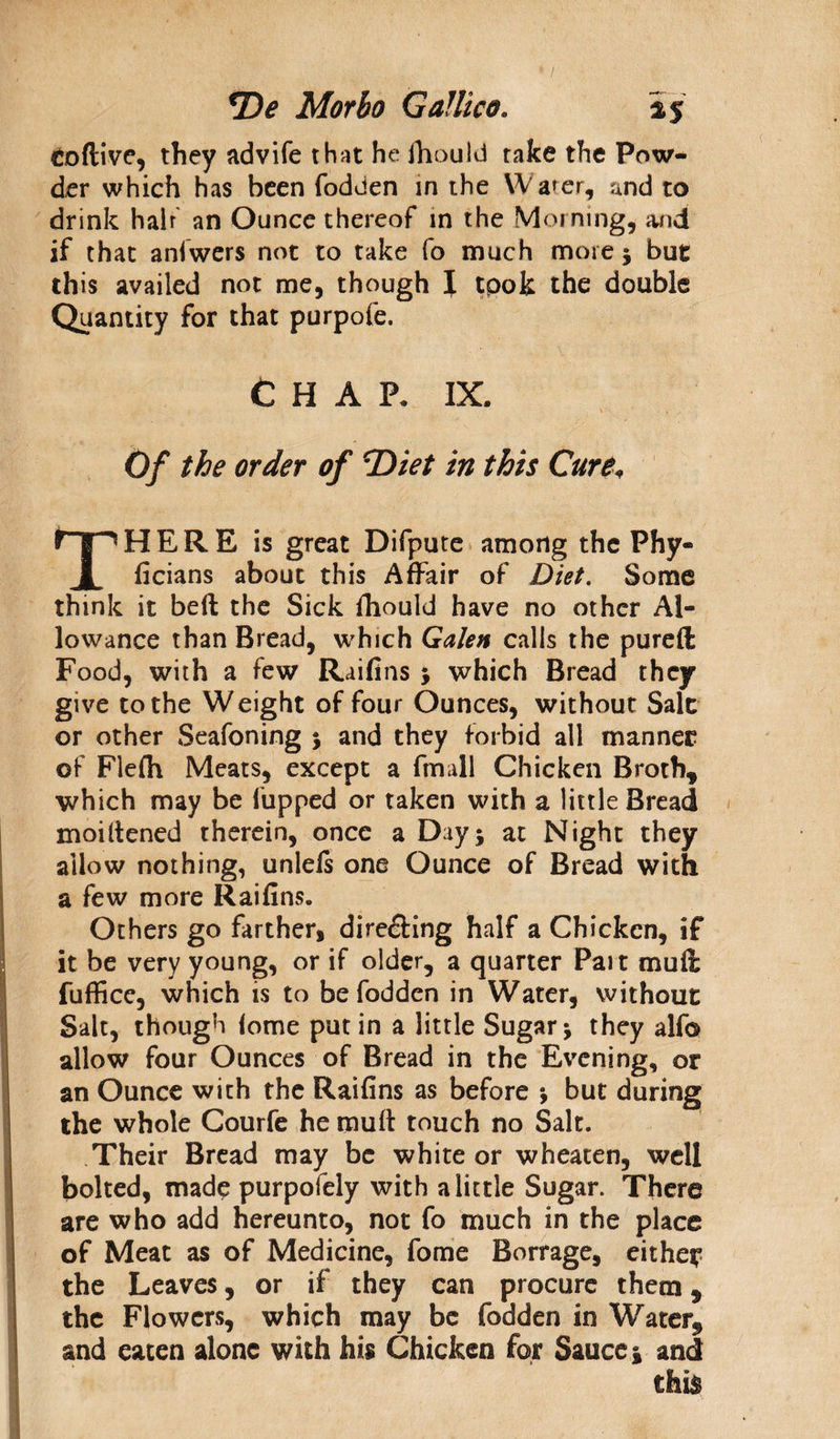 Codive, they advife that he ihouM take the Pow¬ der which has been fodden in the Water, and to drink hair an Ounce thereof in the Morning, and if that aniwers not to take fo much more ; but this availed not me, though I took the double Quantity for that purpofe. Chap. ix. Of the order of *Diet in this Cure„ THERE is great Difpute among the Phy- ficians about this Affair of Diet. Some think it bed the Sick fhould have no other Al¬ lowance than Bread, which Galen calls the pureft Food, with a few Raifins ; which Bread they give to the Weight of four Ounces, without Sale or other Seafoning ; and they forbid ail manner of Flefh Meats, except a fmall Chicken Broth, which may be fupped or taken with a little Bread moiltened therein, once a Day; at Night they allow nothing, unlels one Ounce of Bread with a few more Raifins. Others go farther, directing half a Chicken, if it be very young, or if older, a quarter Pait mud fufficc, which is to be fodden in Water, without Salt, though lome putin a little Sugar; they alf© allow four Ounces of Bread in the Evening, or an Ounce with the Raifins as before ; but during the whole Courfe he mud touch no Salt. Their Bread may be white or wheaten, well bolted, made purpofely with a little Sugar. There are who add hereunto, not fo much in the place of Meat as of Medicine, fome Borrage, either the Leaves, or if they can procure them, the Flowers, which may be fodden in Water, and eaten alone with his Chicken for Sauce; and this