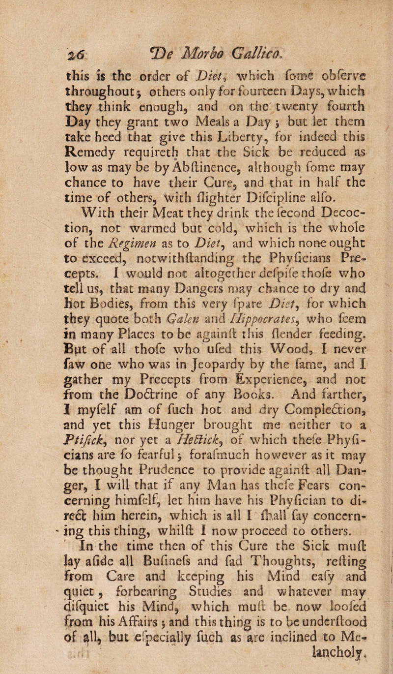 this is the order of Diet* which fame obferve throughout * others only for fourteen Days, which they think enough, and on the twenty fourth Day they grant two Meals a Day * but let them take heed that give this Liberty, for indeed this Remedy required] that the Sick be reduced as low as may be by Abdinence, although fome may chance to have their Cure, and that in half the time of others, with {lighter Difcipline alfo. With their Meat they drink thefecond Decoc¬ tion, not warmed but cold, which is the whole of the Regimen as to Diet, and which none ought to exceed, notwithftanding the Phyficians Pre¬ cepts. 1 would not altogether defpife thofe who tell us, that many Dangers may chance to dry and hot Bodies, from this very (pare Diet, for which they quote both Galen and Hippocrates, who feem in many Places to be again!! this (lender feeding. Bpt of all thofe who ufed this Wood, I never faw one who was in Jeopardy by the fame, and I gather my Precepts from Experience, and not from the Doftrine of any Books. And farther, I myfelf am of fuch hoc and dry Comple£tion? and yet this Hunger brought me neither to a Ptifick9 nor yet a Heftick^ of which thefe Phyfi¬ cians are fo fearful* forafmuch however as it may be thought Prudence to provide againft all Dan*? ger, I will that if any Man has thefe Fears con¬ cerning himfelf, let him have his Phyfician to di- red! him herein, which is all I fball fay conccrn- ' ing this thing, whilft 1 now proceed to others. In the time then of this Cure the Sick mud lay afide all Bufinefs and fad Thoughts, reding from Care and keeping his Mind eafy and quiet , forbearing Studies and whatever may difquiet his Mind, which muft be now loafed from his Affairs * and this thing is to be undcrilood of all, but efpecially fuch as are inclined to Me-