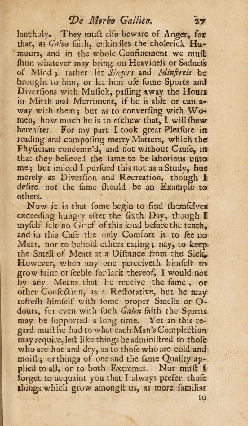 kntholy. They mud alfo beware of Anger, for that, as Galen faith, enkindles the cholerick Hu¬ mours, and in the whole Confinement we mud fhun whatever may bring on Heavinefs or Sadneis of Mind > rather let Singers and Minftrels be brought to him, or let him ufe fome Sports and Diversions with Mufick, paffing away the Hours in Mirth and Merriment, if he is able or can a- way with them 5 but as to converfing with Wo¬ men, how much he is to efchew that, I wilifliew hereafter. For my part I took great Pleafure in reading and compofing merry Matters, which the Phyficians condemn’d, and not without Caufe, in that they believed the fame to be laborious unto me* but indeed I purfued this not as a Study, buc merely as Diverfion and Recreation, though I defire not the fame fhould be an Example to others. Now it is that fome begin to find themfelves exceeding hungry after the fixth Day, though I myfelf felt no Grief of this kind before the tenth, and in this Cafe the only Comfort is to fee no Meat, nor to behold others eating* nay, to keep the Smell of Meats at a Difiance from the Sick* However, when any one perceiveth himfelf to grow faint or feeble for lack thereof, I would not by any Means that he receive the fame , or other Confection, as a Refiorative, but he may refrefil himfelf with fome proper Smells or O- dours, for even with fuch Galen faith the Spirits may be fupported a long time. Yet in this re¬ gard mult be had to what each Man’s Completion may require, left like things beadminiftred to thofe who are hot and dry, as to thofe who are cold and rnoiftj or things of one and the fame Quality ap¬ plied to all, or to bath Extremes. Nor muft I forget to acquaint you that 1 always prefer thofe things which grow amongft us, as more familiar to