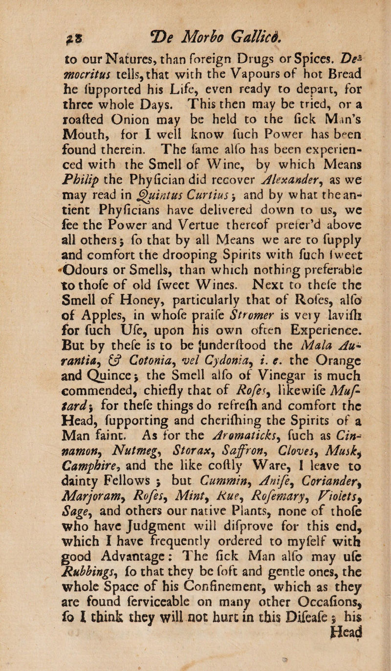 to our Natures, than foreign Drugs or Spices. De% mocritus tells, that with the Vapours of hot Bread he lupported his Life, even ready to depart, for three whole Days. This then may be tried, or a roafted Onion may be held to the fick Min’s Mouth, for I well know fuch Power has b^en found therein. The fame alfo has been experien¬ ced with the Smell of Wine, by which Means Philip the Phyfician did recover Alexander^ as we may read in Quintus Curtins 5 and by what thean- tient Phyficians have delivered down to us, we fee the Power and Vertue thereof preier’d above all others $ fo that by ail Means we are to fiipply and comfort the drooping Spirits with fuch I weet Odours or Smells, than which nothing preferable tothofe of old fweet Wines. Next to thefe the Smell of Honey, particularly that of Rofes, alfo of Apples, in whofe praife Stromer is veiy lavifti for fuch Ufe, upon his own often Experience. But by thefe is to be {underftood the Mala Au- ranti a, £5? Cotonia, vel Cydonia, /. c. the Orange and Quince j the Smell alfo of Vinegar is much commended, chiefly that of Rofes9 likewife Muff tard\ for thefe things do refreflh and comfort the Head, fupporting and cherifliing the Spirits of a Man faint. As for the Aromaticks, fuch as C7#- namon, Nutmeg, Storax, Saffron, Cloves, Musk$ Camphire, and the like coftly Ware, I leave to dainty Fellows j but Cummin, Anife, Coriander, Marjoram, Rofes, Mint, Rue, Rofemary, Violets9 Sage, and others our native Plants, none of thofe who have Judgment will difprove for this end, which I have frequently ordered to myfelf with good Advantage: The fick Man alfo may ufe Rubbings, fo that they be foft and gentle ones, the whole Space of his Confinement, which as they are found ferviceable on many other Occafions, fo l think they will not hurt in this Difeafe; his Head