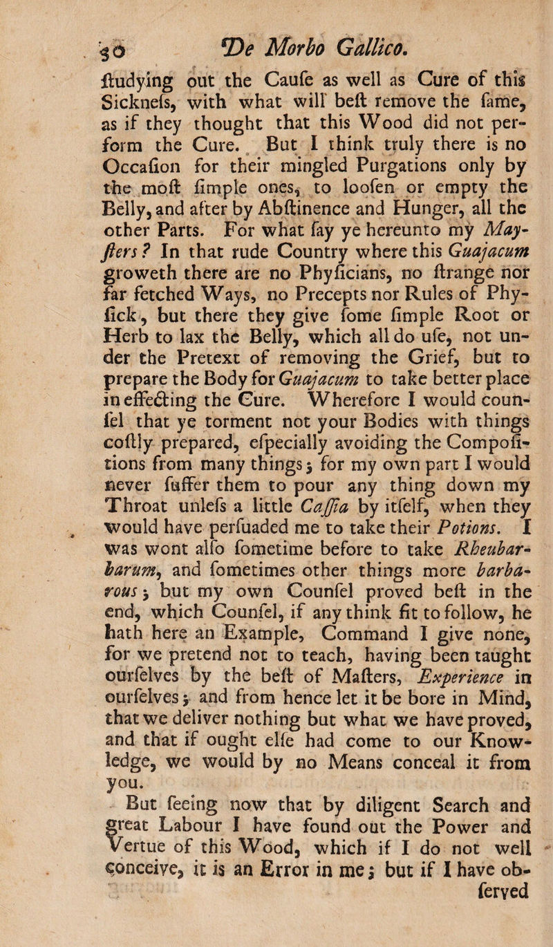 fludying out the Caufe as well as Cure of this Sicknefs, with what will beft remove the fame, as if they thought that this Wood did not per¬ form the Cure. But I think truly there is no Occafion for their mingled Purgations only by the moil fimple ones, to loofen or empty the Belly, and after by Abftinence and Hunger, all the other Parts. For what fay ye hereunto my May- fters ? In that rude Country where this Guajacum groweth there are no Phyficians, no ftrange nor far fetched Ways, no Precepts nor Rules of Phy- fick, but there they give fome fimple Root or Herb to lax the Belly, which all do ufe, not un¬ der the Pretext of removing the Grief, but to prepare the Body for Guajacum to take better place in effecting the Cure. Wherefore I would coun- fel that ye torment not your Bodies with things coftly prepared, efpecially avoiding the Compofi- tions from many things 5 for my own part I would never fuffer them to pour any thing down my Throat unlefs a little CaJJia by itfelf, when they would have perfuaded me to take their Potions. I was wont alfo fometime before to take Rheubar- barum, and fometimes other things more barba¬ rous 5 but my own Counfel proved beft in the end, which Counfel, if any think fit to follow, he hath here an Example, Command I give none, for we pretend not to teach, having been taught ourfelves by the beft of Matters, Experience in ourfelves 5 and from hence let it be bore in Mind, that we deliver nothing but what we have proved, and that if ought elfe had come to our Know¬ ledge, we would by no Means conceal it from you. But feeing now that by diligent Search and freat Labour I have found out the Power and rertue of this Wood, which if I do not well conceiye, it is an Error in me j but if I have ob- ferved