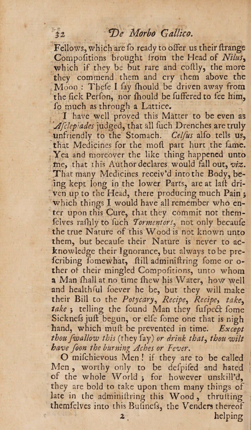 iz ^De Morbo Cattico. Fellows, which are fo ready to offer us their ftrange Compofitions brought from the Head of Nilus, which if they be but rare and coftly, the more they commend them and cry them above the Moon : Thefe I fay fhould be driven away from the fick Perfon, nor fhould be fuffered to fee him, fo much as through a Lattice. I have well proved this Matter to be even as Afclep’ades judged, that all fuch Drenches are truly unfriendly to the Stomach. Celfus alfo tells us, that Medicines for the mod part hurt the fame. Yea and moreover the like thing happened unto tne, that this Author declares would fall out, viz. Th at many Medicines receiv’d into the Body, be¬ ing kept long in the lower Parts, are at lad dri¬ ven up to the Head, there producing much Pain $ which things I would have all remember who en¬ ter upon this Cure, that they commit not thern- felves rafhly to fuch Tormentor% not only becaufe the true Nature of this Wood is not known unto them, but becaufe their Nature is never to ac¬ knowledge their Ignorance, but always to be pre¬ ferring fomewhat, dill adminidring fome or o- ther of their mingled Compofitions, unto whom a Man fhall'at no time fhew his Water, how well and healthful foever he be, but they will make their Bill to the Poiycary, Recipe, Recipe, take, take j telling the found Man they fufpedt fome Sicknefs juft begun, or elfe fome one that is nigh hand, which mud be prevented in time. Except thou fwallow this (they fay) or drink that, thou wilt have foon the burning Aches or Fever. O mifehievous Men ! if they are to be called Aden , worthy only to be defpifed and hated of the whole World $ for however unskilPd, they are bold to take upon them many things of late in the adminidring this Wood, thrufting themfelves into this Buiinefs, the Venders thereof z helping