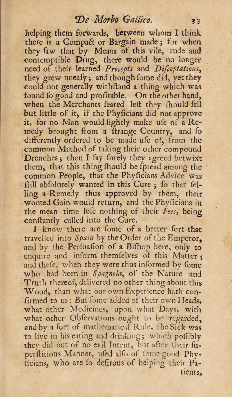 helping them forwards, between whom I think there is a Compaft or Bargain made 3 for when they faw that by Means of this vile, rude and contemptible Drug, there would be no longer need of their learned Precepts and Difceptations, they grew uneafyj and though fome did, yet they could not generally withftand a thing which was found fo good and profitable. On the other hand, when the Merchants feared left they Ihould fell but little of it, if the Phyficians did not approve it, for no Man would lightly make ufe of a Re¬ medy brought from a ftrange Country, and fo differently ordered to be made ufe of, from the common Method of taking their other compound Drenches 5 then I fay furely they agreed betwixt them, that this thing fhould befpiead among the common People, that the Phyficians Advice was (till abfolutely wanted in this Cure y fo that fel¬ ling a Remedy thus approved by them, their wonted Gain would return, and the Phyficians in the mean time lofe nothing of their Fees, being conftantly called into the Cure. I know there are fome of a better fort that travelled into Spain by the Order of the Emperor, and by the Perfuafion of a Bifhop here, only to enquire and inform themfelves of this Matter $ and thefe, when they were thus informed by fome who had been in Spagnola, of the Nature and Truth thereof, delivered no other thing about this Wood, than what our own Experience hath con¬ firmed to us: But fome added of their own Heads, what other Medicines, upon what Days, with what other Obfervations ought to be regarded, and by a iort of mathematical Rule, the Sick was to live in his eating and drinking 5 which poffibly they did out of no evil Intent, but after their fu- perftitious Manner, ufcd alfo of fume good Phy¬ ficians, who are fo defirous of helping their Pa¬ tients,