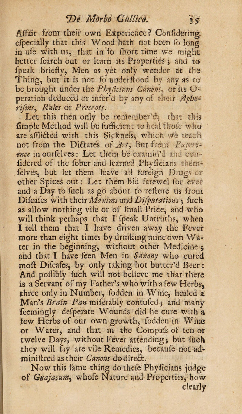 Affair from their own Experience? Confidering efpecially that this Wood hath not been fo long in ufe with us, that in fo fliort time we might better fearch out or learn its Properties 5 and to fpeak briefly, Men as yet only wonder at the Thing, but it is not fo underiiood by any as to be.brought under the Phyficians Canons, 01 its O- peration deduced or infer’d by any of their Apho- rifmS) Rules or Precepts. Let this then only be remember’d^ that this Ample Method will be fuffi,cient to heal thole who are affiidted with this Sickneis, which we teach not from the Dictates of Art, But from Experi¬ ence in ourfelves: Let them be examin’d and con¬ fide red of the fober and learned Phyfieiaris them- felves, but let them leave ail foreign Drugs or other Spices out: Let them bid fa re w el for ever and a Day to fuch as go about to reft ore us from Difeafes with their Maxims and Deputations *, fuch as allow nothing vile or of fmail Price, and who will think perhaps that I fpeak Untruths, when I tell them that I have driven away the Fever more than eight times by drinking mine own Wa¬ ter in the beginning, without other Medicine $ and that I have feen Men in Saxony who cured moft Difeafes, by only taking hot butter’d Beer: And poflibly fuch will not believe me that there is a Servant of my Father’s who with a few Herbs, three only in Number, fodden in Wine, healed a Man’s Brain Pan miferably contufed $ and many feemingly defperate Wounds did he cure with a few Herbs of our own growth, fodden in Wine or Water, and that in the Compafs of ten or twelve Days, without Fever attending 5 but fuch they will fay are vile Remedies, becaufe not ad- miniftred as their Canons dodireft. Now this fame thing dothefe Phyficians judge of Guajacunt, whofe Nature and Properties, how clearly