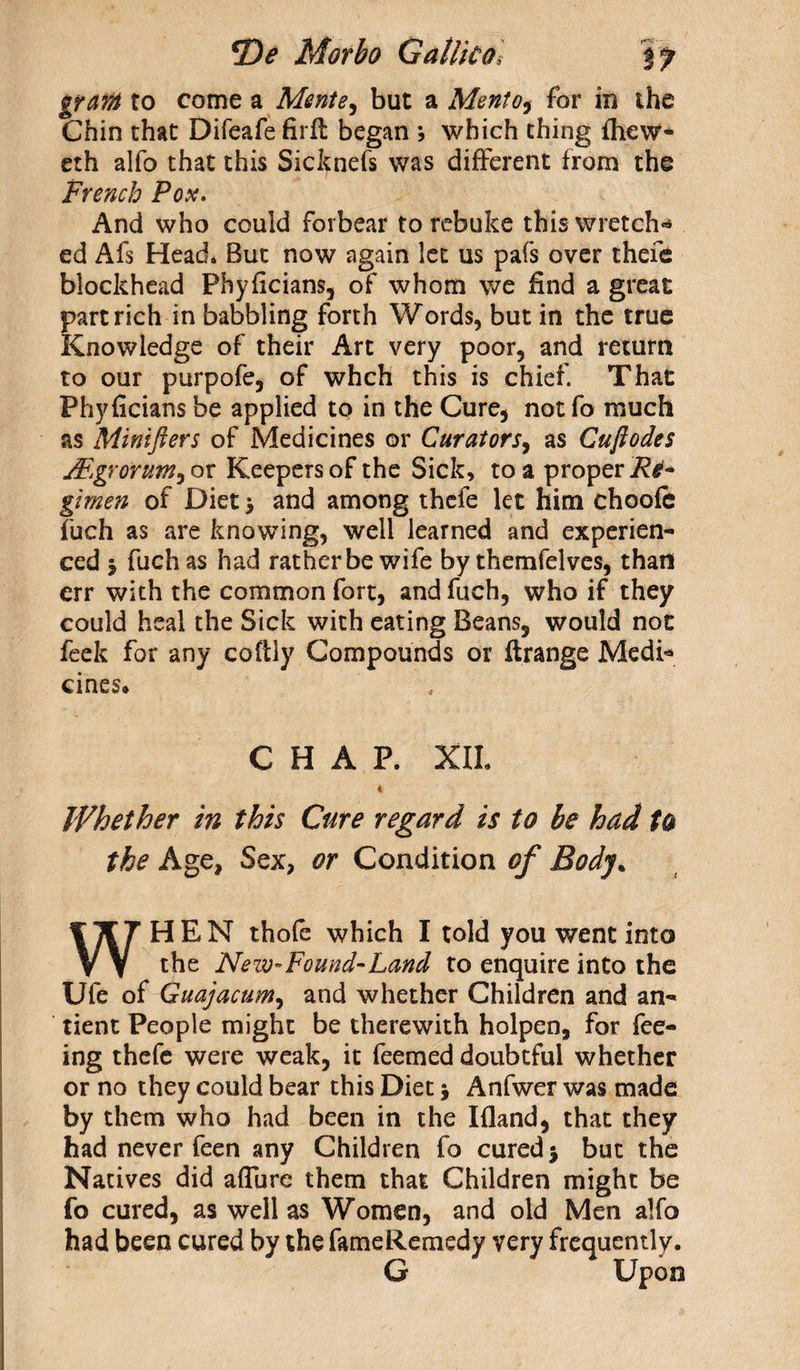 gram to come a Mente, but a Mento^ for in the Chin that Difeafe firfl began ; which thing ihew- eth alfo that this Sicknefs was different from the French Pox. And who could forbear to rebuke this wretch¬ ed Afs Head. But now again let us pafs over thefe blockhead Phyficians, of whom we find a great part rich in babbling forth Words, but in the true Knowledge of their Art very poor, and return to our purpofe, of whch this is chief. That Phyficians be applied to in the Cure, not fo much as Minifters of Medicines or Curators, as Cuft odes jFgrorum^ or Keepers of the Sick, to a proper Re- gimen of Diet > and among thefe let him choofe fuch as are knowing, well learned and experien¬ ced j fuch as had rather be wife by themfelves, than err with the common fort, and fuch, who if they could heal the Sick with eating Beans, would not feek for any coftly Compounds or ftrange Medi* cines. CHAP. XII. 4 Whether in this Cure regard is to be had to the Age, Sex, or Condition of Body. WHEN thole which I told you went into the Neiv-Found-Land to enquire into the Ufe of Guajacum, and whether Children and an- tient People might be therewith holpen, for fee¬ ing thefe were weak, it Teemed doubtful whether or no they could bear this Diet j Anfwcr was made by them who had been in the Ifland, that they had never feen any Children fo cured 3 but the Natives did allure them that Children might be fo cured, as well as Women, and old Men alfo had been cured by the fameRemedy very frequently. G Upon