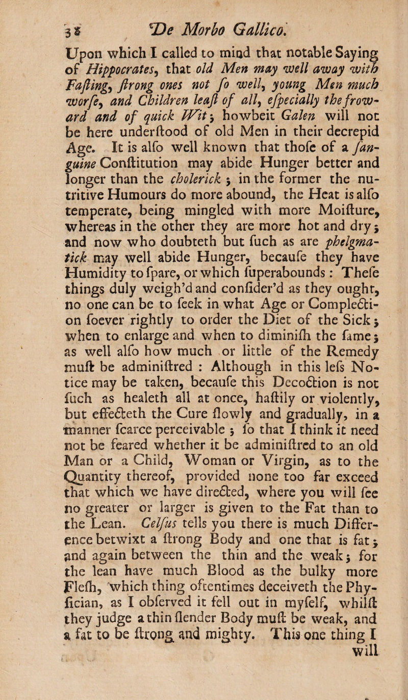 Upon which I called to mind that notable Saying of Hippocrates, that old Men may well away with rafting) Jlrong ones not fo well, young Men much worfe, and Children leaft of all, efpecially thefrow~ ard and of quick Wit 3 howbeit Galen will not be here underftood of old Men in their decrepid Age. It is alfo well known that thofe of a fan- guine Conftitution may abide Hanger better and longer than the cholerick 3 in the former the nu¬ tritive Humours do more abound, the Heat is alfo temperate, being mingled with more Moifture, whereas in the other they are more hot and dry* and now who doubteth but fuch as are phelgma- tick may well abide Hunger, becaufe they have Humidity tofpare, or which fuperabounds: Thefe things duly weigh’d and confider’d as they ought, no one can be to feek in what Age or Completi¬ on foever rightly to order the Diet of the Sick 3 when to enlarge and when to diminifh the fame 3 as well alfo how much or little of the Remedy muft be adminiftred : Although in this lefs No¬ tice may be taken, becaufe this Decotion is not fuch as healeth all at once, haftiiy or violently, but effeteth the Cure flowly and gradually, in a manner fcarce perceivable 3 lo that I think it need not be feared whether it be adminiftred to an old Man or a Child, Woman or Virgin, as to the Quantity thereof, provided none too far exceed that which we have dire£ted, where you will fee no greater or larger is given to the Fat than to the Lean. Celfus tells you there is much Differ¬ ence betwixt a ftroog Body and one that is fat 3 and again between the thin and the weak 3 for the lean have much Blood as the bulky more Flefh, 'which thing oftentimes deceiveth the Phy- fician, as I obferved it fell out in myfelf, whilft they judge a thin (lender Body muft be weak, and a fat to be ftrong and mighty. This one thing I will
