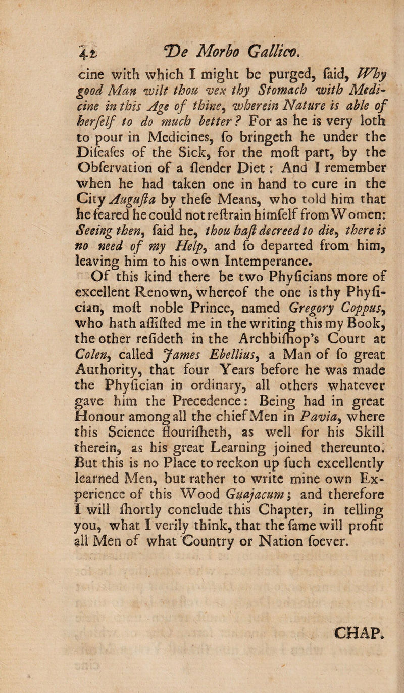 cine with which I might be purged, faid, Why good Man wilt thou vex thy Stomach with Medi¬ cine in this Age of thine, wherein Nature is able of herfelf to do much better ? For as he is very loth to pour in Medicines, fo bringeth he under the Dileafes of the Sick, for the moft part, by the Obfervation of a flender Diet: And I remember when he had taken one in hand to cure in the City Augufta by thefe Means, who told him that he feared he could not reftrain himfelf from Women: Seeing then, faid he, thou haft decreed to die, there is no need of my Help, and fo departed from him, leaving him to his own Intemperance. Of this kind there be two Phyficians more of excellent Renown, whereof the one is thy Phyfi- cian, moll noble Prince, named Gregory Coppus, who hathafiifted me in the writing this my Book, the other refideth in the Archbifhop’s Court at Colen, called James Ebellius, a Man of fo great Authority, that four Years before he was made the Phyfician in ordinary, all others whatever gave him the Precedence: Being had in great Honour among all the chief Men in Pavia, where this Science flourifheth, as well for his Skill therein, as his great Learning joined thereunto. But this is no Place to reckon up fuch excellently learned Men, but rather to write mine own Ex¬ perience of this Wood Guajacum°y and therefore I will fhortly conclude this Chapter, in telling you, what I verily think, that the fame will profit §11 Men of what Country or Nation foever. CHAP.