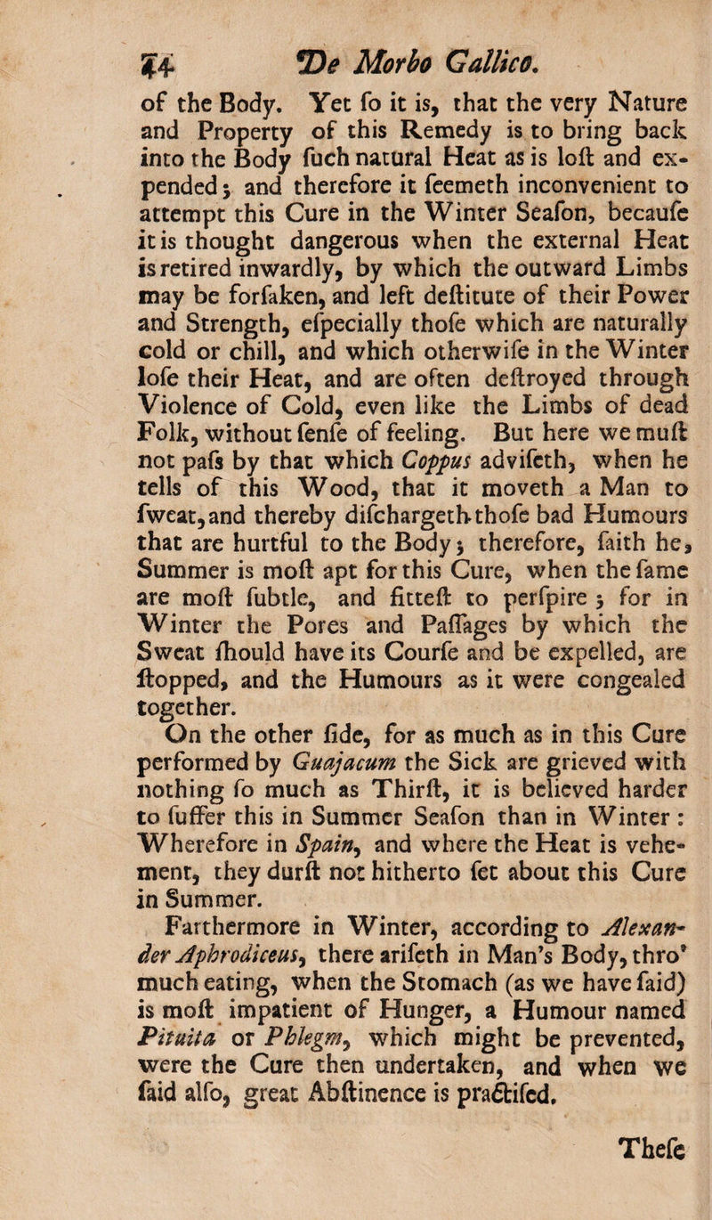 of the Body. Yet fo it is, that the very Nature and Property of this Remedy is to bring back into the Body fuch natural Heat as is loft and ex¬ pended 5 and therefore it feemeth inconvenient to attempt this Cure in the Winter Seafon, becaufe it is thought dangerous when the external Heat is retired inwardly, by which the outward Limbs may be forfaken, and left deftitute of their Power and Strength, efpecially thofe which are naturally cold or chill, and which otherwife in the Winter lofe their Heat, and are often deftroyed through Violence of Cold, even like the Limbs of dead Folk, without fenfe of feeling. But here wemuft not pafs by that which Coppus advifeth, when he tells of this Wood, that it moveth a Man to fweat,and thereby difehargeth thofe bad Humours that are hurtful to the Body* therefore, faith he. Summer is moft apt for this Cure, when the fame are moft fubtle, and fitteft to perfpire 3 for in Winter the Pores and Paflages by which the Sweat ftiould have its Courfe and be expelled, are flopped, and the Humours as it were congealed together. On the other ftde, for as much as in this Cure performed by Guajacum the Sick are grieved with nothing fo much as Thirft, it is believed harder to fuffer this in Summer Seafon than in Winter : Wherefore in Spain, and where the Heat is vehe¬ ment, they durft not hitherto fet about this Cure in Summer. Farthermore in Winter, according to Alexan¬ der AphrodiceuS) there arifeth in Man’s Body, thro* much eating, when the Stomach (as we havefaid) is moft impatient of Hunger, a Humour named Pituita or Phlegm, which might be prevented, were the Cure then undertaken, and when we faid alfo, great Abftinence is praftifed. Thefe