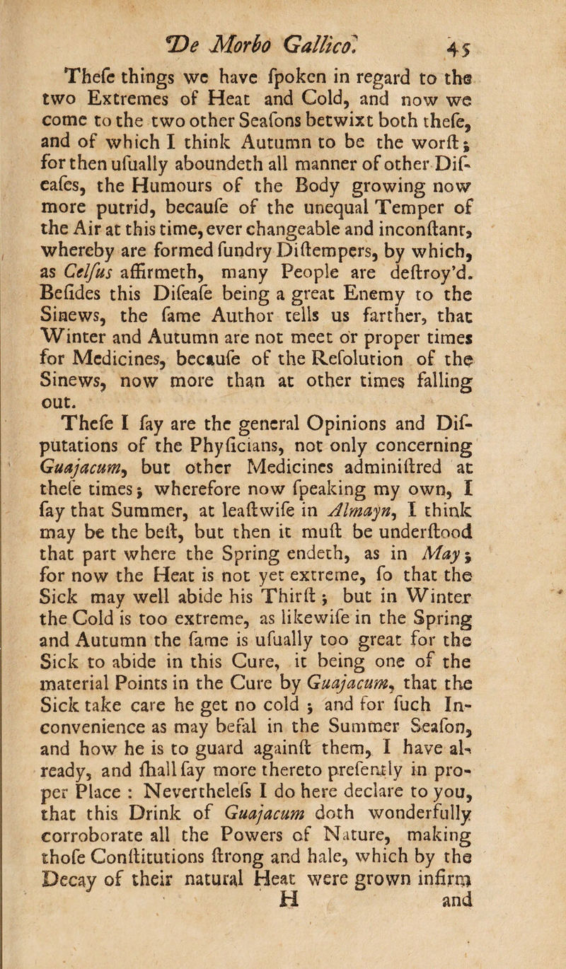 Thefc things wc have fpoken in regard to the two Extremes of Heat and Cold, and now we come to the two other Seafons betwixt both thefe, and of which I think Autumn to be the worft; for then ufually aboundeth all manner of other Dif- eafes, the Humours of the Body growing now more putrid, becaufe of the unequal Temper of the Air at this time, ever changeable and inconftant, whereby are formed fundryDi(tempers, by which, as Cclfus affirmeth, many People are deftroy’d. Befides this Difeafe being a great Enemy to the Sinews, the fame Author tells us farther, that Winter and Autumn are not meet or proper times for Medicines, becaufe of the Refolution of the Sinews, now more than at other times falling out. Thefe I fay are the general Opinions and De¬ putations of the Phyficians, not only concerning Guajacum, but other Medicines adminiftred at thefe times j wherefore now fpeaking my own, I fay that Summer, at lea ft wife in Almayn, I think may be the beft, but then it mult be underlined that part where the Spring endeth, as in May j for now the Heat is not yet extreme, fo that the Sick may well abide his Thirft * but in Winter the Cold is too extreme, as likewife in the Spring and Autumn the fame is ufually too great for the Sick to abide in this Cure, it being one of the material Points in the Cure by Guajacum, that the Sick take care he get no cold \ and lor fuch In¬ convenience as may befal in the Summer Seafon, and how he is to guard againft them, I have ak ready, and fhallfay more thereto prefer^ly in pro¬ per Place : Neverthelels I do here declare to you, that this Drink of Guajacum doth wonderfully corroborate all the Powers of Nature, making thofe Conftitutions ftrong and hale, which by the Decay of their natural Heat were grown infirm H and