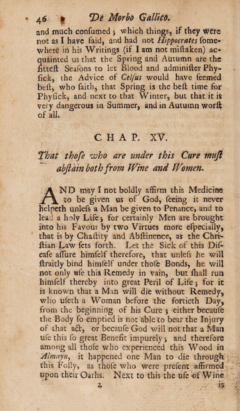 and much confamcd > which things, if they were not as I have faid, and had not Hippocrates fome- where in his Writings (if lam not miftaken) ac¬ quainted us that the Spring and Autumn are the fitteft Seafons to let Blood and adminifter Phy- fick, the Advice of Celfus would have feemed belt, who faith, that Spring is the beft time fox Phyfick, and next to that Winter, but that it is very dangerous in Summer, and in Autumn worft of all. CHAP. XV. That thofe who are under this Cure mufl abjlain both from Wine and Women. AND may 1 not boldly affirm this Medicine to be given us of God, feeing it never helpeth unlefs a Man be given to Penance, and to lead a holy Life* for certainly Men are brought into his Favour by two Virtues more efpecially, that is by Chaftity and Abftinence, as the Ch'ri- ftian Law fets forth. Let the Sick of this Dif- eafe aflure himfelf therefore, that unlefs he will ilraitly bind himfelf under thofe Bonds, he will not only ufe this Remedy in vain, but fhall run himfelf thereby into great Peril of Life 5 for it is known that a Man will die without Remedy, who ufeth a Woman before the fortieth Day, from the beginning of his Cure 5 either becaufe the Body fo emptied is not able to bear the Injury of that a£t, or becaufe God will not that a Man ufe this fo great Benefit impurely $ and therefore among all thofe who experienced this Wood in jiimayny it happened one Man to die through this Folly, as thole who were prefent affirmed upon their Oaths. Next to this the ufe of Wine z ... • is