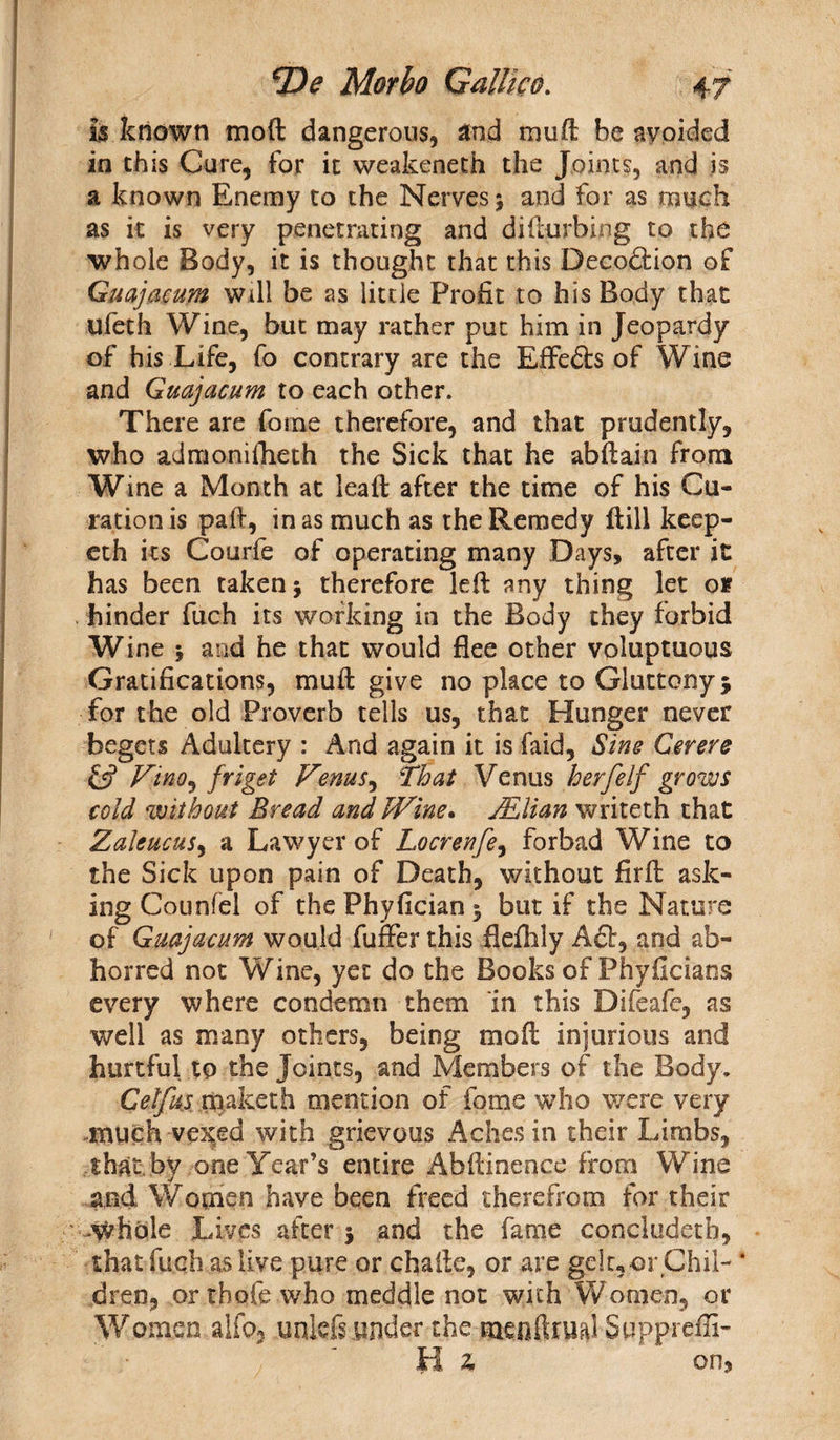 is known mod dangerous, and mud be avoided in this Cure, for it weakeneth the Joints, and is a known Enemy to the Nerves; and for as much as it is very penetrating and didurbing to the whole Body, it is thought that this Decoftion of Guajacum will be as little Profit to his Body that ufeth Wine, but may rather put him in Jeopardy of his Life, fo contrary are the EfFefts of Wine and Guajacum to each other. There are forne therefore, and that prudently, who admomfheth the Sick that he abdain from Wine a Month at lead after the time of his (du¬ ration is pad, inasmuch as the Remedy dill keep- cth its Courfe of operating many Days, after it has been taken; therefore led any thing let of hinder fuch its working in the Body they forbid Wine ; and he that would flee other voluptuous Gratifications, mud give no place to Gluttony; for the old Proverb tells us, that Hunger never begets Adultery : And again it is faid, Sins Cerere ft? Vino, friget Venus, That Venus her[elf grows cold without Bread and Wine. MU an writeth that Zaleucus, a Lawyer of Locrenfe, forbad Wine to the Sick upon pain of Death, without fird ask¬ ing Counfel of the Phyfician ; but if the Nature of Guajacum would fuffer this flefhly Aft, and ab¬ horred not Wine, yet do the Books of Phyficians every where condemn them in this Difeafe, as well as many others, being mod injurious and hurtful to the Joints, and Members of the Body. Cetfujs rpaketh mention of fome who were very much vexed with grievous Aches in their Limbs, that by one Year’s entire Abdinence from Wine and Women have been freed therefrom for their whole Lives after ; and the fame concludetb, that fuch as live pure or chafle, or are gelt, or GhiL ‘ dren, or thofe who meddle not with Women, or Women alfo, unlefr under the mendrual SupprefE- tl z on,
