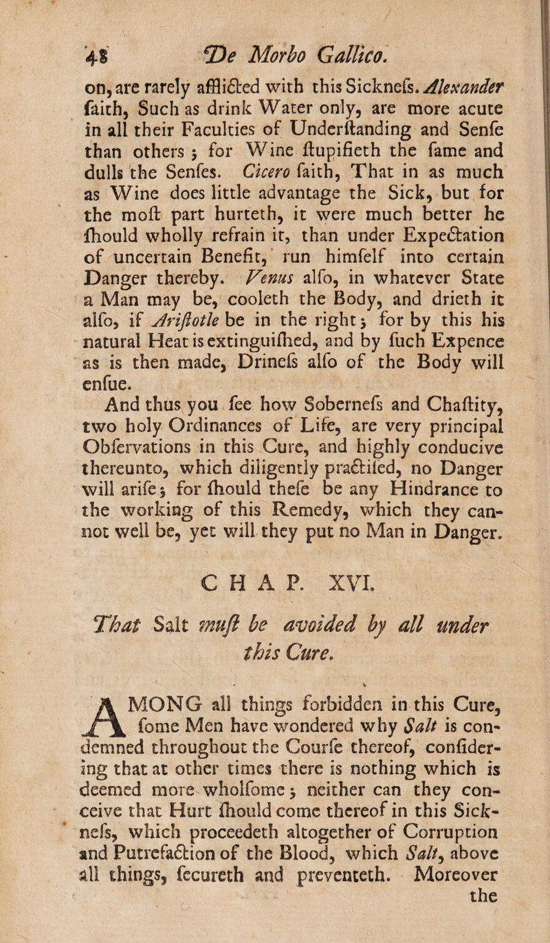 on, are rarely afflidted with this Sicknefs. Alexander faith, Such as drink Water only, are more acute in all their Faculties of Underftanding and Senfe than others 5 for Wine ftupifieth the fame and dulls the Senfes. Cicero faith, That in as much as Wine does little advantage the Sick, but for the moll: part hurteth, it were much better he fhould wholly refrain it, than under Expectation of uncertain Benefit, run himfelf into certain Danger thereby. Venus alfo, in whatever State a Man may be, cooleth the Body, and drieth it alfo, if Ariftotle be in the right 5 for by this his natural Heat isextinguiflied, and by fuch Expence as is then made, Drinefs alfo of the Body will enfue. And thus you fee how Sobernefs and Chaffity, two holy Ordinances of Life, are very principal Obfervations in this Cure, and highly conducive thereunto, which diligently praftifed, no Danger will arife* for fhould thefe be any Hindrance to the working of this Remedy, which they can¬ not well be, yet will they put no Man in Danger. CHAP. XVI. That Salt mujl be avoided by all under this Cure. AMONG all things forbidden in this Cure, fome Men have wondered why Salt is con¬ demned throughout the Courfe thereof, confider- ing that at other times there is nothing which is deemed more wholfomej neither can they con¬ ceive that Hurt fhould come thereof in this Sick¬ nefs, which proceedeth altogether of Corruption and Putrefa&amp;ion of the Blood, which Salt, above all things, fecureth and preventeth. Moreover the