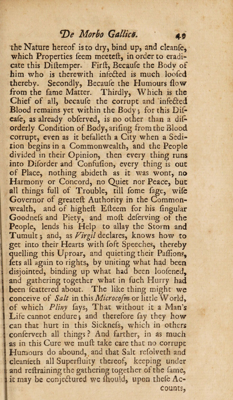 the Nature hereof is to dry, bind up, and cleanfe, which Properties feem meeteff, in order to eradi¬ cate this Diftemper. Firft, Becaufe the Body of him who is therewith infeCted is much loofed thereby. Secondly, Becaufe the Humours flow from the fame Matter. Thirdly, Which is the Chief of all, becaufe the corrupt and infe&amp;ed Blood remains yet within the Body * for this Dif- eafe, as already obferved, is no other than a dis¬ orderly Condition of Body,ariflng from the Blood corrupt, even as it befalleth a City when a Sedi¬ tion begins in a Commonwealth, and the People divided in their Opinion, then every thing runs into Diforder and Confufion, every thing is out of Place, nothing abideth as it was wont, no Harmony or Concord, no Quiet nor Peace, but all things full of Trouble, till fome fage, wife Governor of greateft Authority in the Common¬ wealth, and of higheft Efteem for his Angular Goodnefs and Piety, and molt deferving of the People, lends his Help to allay the Storm and Tumults and, as Virgil declares, knows how to get into their Hearts with fofc Speeches, thereby quelling this Uproar, and quieting their Faffions, fets all again to rights, by uniting what had been disjointed, binding up what had been loofened, and gathering together what in fuch Hurry had been fcattered about. The like thing might we conceive of Salt in this Microcofm or little World* of which Pliny fays. That without it a Man’s Life cannot endure j and therefore fay they how can that hurt in this Sicknefs, which in others conferveth all things ? And farther, in as much as in this Cure we mull: take care that no corrupt Humours do abound, and that Salt refoiveth and cleanieth all Superfluity thereof, keeping under and reftrainingthe gathering together of the fame, it may be conjectured we flkrnld, upon thefe Ac¬ counts,