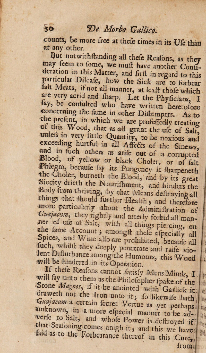 counts, be more free at thefc times in its Ufe than at any other. But notwithdanding all thefe Reafons, as they may feem to fome, we muft have another Confi- deratron in this Matter, and firft in regard to this Difeafe, how the Sick are to forbear lait Meats, if not all manner, at lead thole which are very acrid and fharp. Let the Phyficians, I lay, be conmlted who have written heretofore concerning the fame in other Didempers. As to r in whlch we are profelTedly treating ot this W ood, that as all grant the ufe of Salt! unlefs in very little Quantity, to be noxious and exceeding hurtful in all Affedts of the Sinews, and in fuch others as arife out of a corrupted Blood, of yellow or black Choler, or of fait fht r-u1’ beCuUfe bJ “s Pungency it lharpeneth the Choier, burnetn the Blood,' and by its great Siccity dneth the Nouridiment, and hinders the Body from thriving, by that Means dedroyingall things that fhould further Health } and therefore more particularly about the Adminiftration of Gmjacam they rightly and utterly forbid all man- ner of ufe of Salt, with all th.ngs piercing, on the ,ime Account 5 amongft thefe especially all fuch whr,d!hine-!a i0,are Prohibi«d, becaufe all iu^h, whiiU they deeply penetrate and raife vio- •11 i?‘fturbance among the Humours, this Wood Will be hindered in its Operation. If thefe Reafons cannot fatisfy Mens Minds, I VnJyMnt° the^aS,the philofopher fpake of the S,one Magnes, if it be anointed with Garlick it draweth not the Iron unto it} fo likewife hath Guajacum a certain fecret Vertue as yet perhaps unknown in a more efpecial manner to be ad- tblrQ r0rSak’ ancJ wilofc Power is deftroyed if , Sd ^a TS^°Tes ani8h ir> this we have: laid as to the torbearancc thereof in this Cure,, from