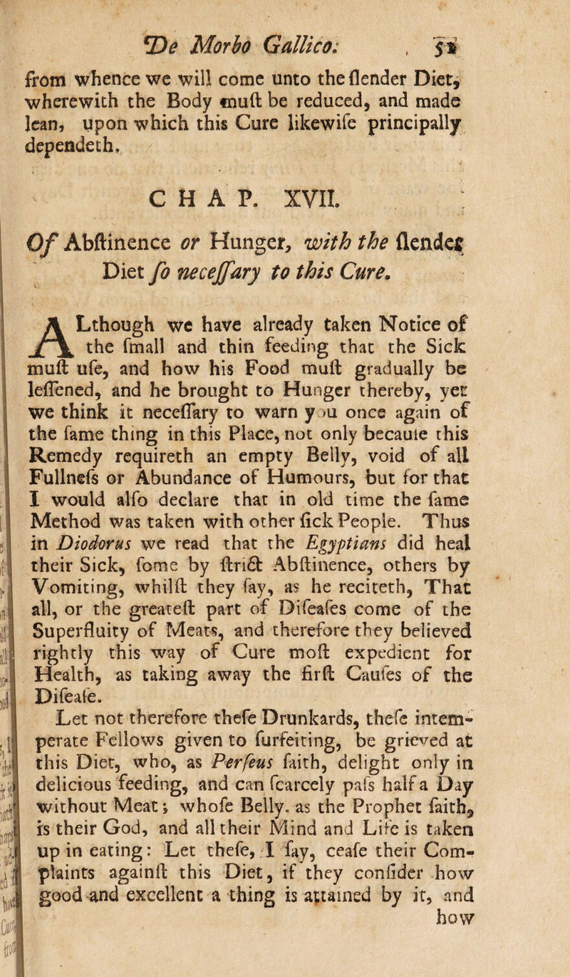 from whence we will come unto the {lender Diet, wherewith the Body muft be reduced, and made lean, upon which this Cure likewife principally dependeth. CHAP, XVII. Of Abftinence or Hunger, with the {lender Diet fo necejfary to this Cure. ALthough we have already taken Notice of the (mail and thin feeding that the Sick mull ufe, and how his Food mull gradually be leflened, and he brought to Hunger thereby, yet we think it neceflary to warn y >u once again of the fame thing in this Place, not only became this Remedy requireth an empty Belly, void of all Fullnefs or Abundance of Humours, but for that I would alfo declare that in old time the fame Method was taken with other fick People. Thus in Diodorus we read that the Egyptians did heal their Sick, fome by ftri£t Abftinence, others by Vomiting, whilft they fay, as he reciteth, That all, or the greateft part of Difeafes come of the Superfluity of Meats, and therefore they believed rightly this way of Cure moft expedient for Health, as taking away the firft Caufes of the Difeafe. Let not therefore thefe Drunkards, thefe intem¬ perate Fellows given to furfeiting, be grieved at this Diet, who, as Perfeus faith, delight only in delicious feeding, and can fcarcely pafs half a Day without Meat; whole Belly, as the Prophet faith*, is their God, and all their Mind and Life is taken up in eating: Let thefe, I fay, ceafe their Com¬ plaints againft this Diet, if they confider how good and excellent a thing is attained by it, and how