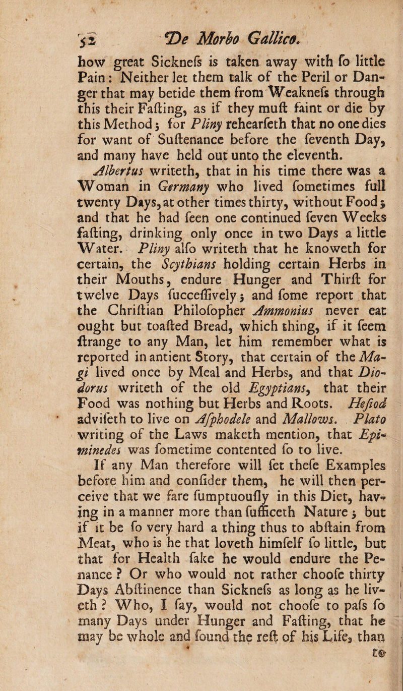 how great Sicknefs is taken away with fo little Pain : Neither let them talk of the Peril or Dan- ger that may betide them from Weaknefs through this their Fading, as if they mud faint or die by this Method 3 for Pliny rehearfeth that no one dies for want of Sudenance before the feventh Day, and many have held out unto the eleventh. Albertus writeth, that in his time there was a Woman in Germany who lived fometimes full twenty Days, at other times thirty, without Food j and that he had feen one continued feven Weeks fading, drinking only once in two Days a little Water. Pliny alfo writeth that he knoweth for certain, the Scythians holding certain Herbs in their Mouths, endure Hunger and Third for twelve Days fucceflively 3 and fome report that the Chridian Philofopher Ammonias never eat ought but toaded Bread, which thing, if it feem ftrange to any Man, let him remember what is reported in antient Story, that certain of the Ma¬ gi lived once by Meal and Herbs, and that Dio¬ dorus writeth of the old Egyptians, that their Food was nothing but Herbs and Roots. Hefiod advifeth to live on Afphodele and Mallows. Plato writing of the Laws maketh mention, that Epi- tninedes was fometime contented fo to live. If any Man therefore will fee thefe Examples before him and condder them, he will then per¬ ceive that we fare fumptuoufly in this Diet, hav*> jng in a manner more than fufficcth Nature 3 but if it be fo very hard a thing thus to abdain from Meat, who is he that loveth himfelf fo little, but that for Health fake he would endure the Pe¬ nance ? Or who would not rather choofe thirty Days Abdinence than Sicknefs as long as he liv- eth ? Who, I fay, would not choofe to pafs fo many Days under Hunger and Fading, that he may be whole and found the reft of his Life, than