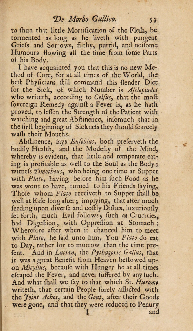 to (hun that little Mortification of the Flefti, be tormented as long as he liveth with pungent Griefs and Sorrows, filthy, putrid, and noifome Humours flowing all the time from fome Parts of his Body. I have acquainted you that this is no new Me¬ thod of Cure, for at all times of the World, the bell: Phyficians (till command this (lender Diet for the Sick, of which Number is Afclepiades who writeth, according to Celfus, that the mod fovereign Remedy againft a Fever is, as he hath proved, to leflen the Strength of the Patient with watching and great Abftinence, infomuch that in the firft beginning of Sicknefs they (hould fcarcely wafli their Mouths. Abftinence, fays Eufshius, both preferveth the bodily Health, and the Modefty of the Mind, whereby is evident, that little and temperate eat¬ ing is profitable as well to the Soul as the Body 5 witnefs ‘fimotheus, who being one time at Supper with Plato, having before him fuch Food as he was wont to have, turned to his Friends faying, Thofe whom Plato receiveth to Supper (hall be well at Eafe long after 5 implying, that after much feeding upon diverfe and coftlyDifhes, luxurioufly fet forth, much Evil follows > fuch as Crudities, bad Digeftion, with Oppreflion at Stomach ; Wherefore after when it chanced him to meet with Plato, he faid unto him, You Plato do eat to Day, rather for to morrow than the time pre- fent. And in Lucian, the Pythagoric Galius, that it was a great Benefit from Heaven bellowed up¬ on Micyllus, becaufe with Hunger he at all times efcaped the Fever, and never differed by any fuch. And what (hall we fay to that which St. Hierome writeth, that certain People forely afflidled with the Joint Aches, and the Gout, after their Goods were gone, and that they were reduced to Penury | and