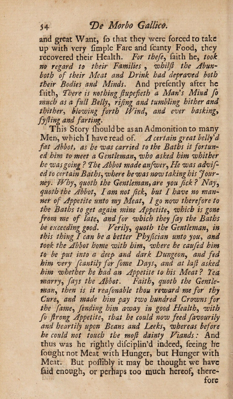 and great Want, fo that they were forced to take up with very fimple Fare and fcanty Food, they recovered their Health. For thefe, faith he, took no regard to their Families , whilft the Abun- both of their Meat and Drink had depraved both their Bodies and Minds. And prefently after he faith. There is nothing ftupefieth a Mari s Mind fo much as a full Belly, rtfing and tumbling hither and thither, blowing forth Wind, and ever basking* fyfling and farting. This Story fhouldbe as an Admonition to many Men, which I have read of. A certain great belly'd fat Abbot, as he was carried to the Baths it for tun- ed him to meet a Gentleman, who asked him whither he was going ? The Abbot made anfwer, He was advif- ed to certain Baths, where he was now taking his Jour¬ ney. FVhy^ quoth the Gentleman, are you fick ? Nay9 quoth the Abbot, lam not fick, but I have no man¬ ner of Appetite unto my Meat, 1 go now therefore to the Baths to get again mine Appetite, which is gone from me of late, and for which they fay the Baths be exceeding good. Verily, quoth the Gentleman, in this thing I can be a better Phyfician unto you, and took the Abbot home with him, where he caufed him to be put into a deep and dark Dungeon, and fed him very fcantily for fome Days, and at la ft asked him whether he had an Appetite to his Meat ? Tea marry, fays the Abbot. Faith, quoth the Gentle¬ man, then is it reafonable thou reward me for thy Cure, and made him pay two hundred Crowns for the fame, fending him away in good Healthy with fo ftrong Appetite, that he could now feed favour ily and heartily upon Beans and Leeksy whereas before he could not touch the mo ft dainty Viands: And thus was he rightly difeiplin’d indeed, feeing he fought not Meat with Hunger, but Hunger with Meat. But pofllbly it may be thought we have faid enough, or perhaps too much hereof, there-