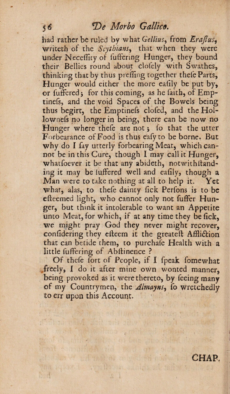 had rather be ruled by what Gellius, from Erafius, writeth of the Scythians, that when they were under Neceffity of fuffering Hunger, they bound their Bellies round about clofely with Swathes, thinking that by thus preffing together thefe Parts, Hunger would either the more eafily be put by, or buffered* for this coming, as he faith, of Emp- tinefs, and the void Spaces of the Bowels being thus begirt, the Emptinefs clofed, and the Hol- lownefs no longer in being, there can be now no Hunger where thefe are not * fo that the utter Forbearance of Food is thus eafy to be borne. But why do I fay utterly forbearing Meat, which can¬ not be in this Cure, though I may call it Hunger, whatfoever it be that any abideth, notwithltand- ing it may be iuffered well and eafily, though a Man were to take nothing at all to help it. Yet what, alas, to thefe dainty fick Perfons is to be efteemed light, who cannot only not fuffer Hun¬ ger, but think it intolerable to want an Appetite unto Meat, for which, if at any time they be fick, we might pray God they never might recover, confidering they efteem it the greatest Affliction that can betide them, to purchafc Health with a little fuffering of Abftinence ? Of thefe fort of People, if I fpeak fomewhat freely, I do it after mine own wonted manner, being provoked as it were thereto, by feeing many of my Countrymen, the Almayns, fo wretchedly to err upon this Account. CHAR