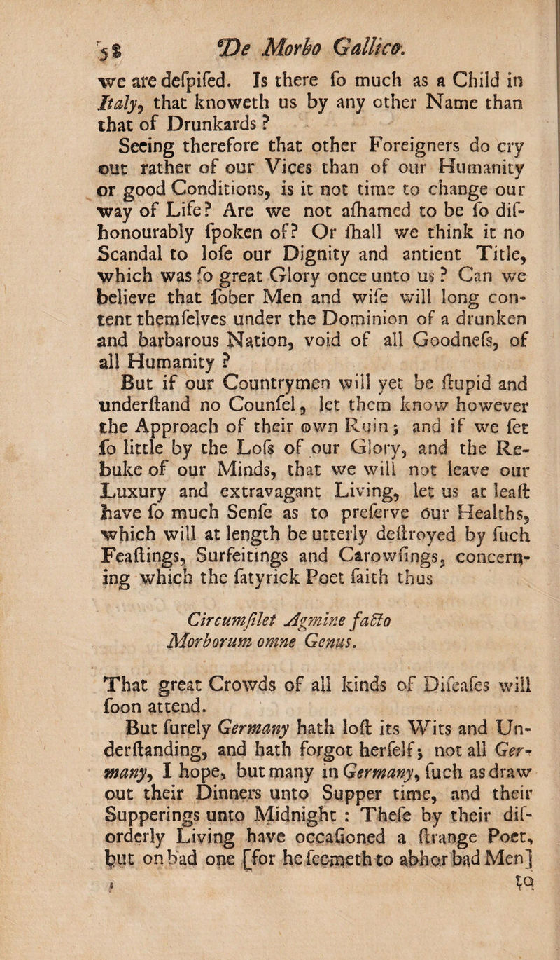 we aredefpifed. Is there fo much as a Child in Italy5 that knoweth us by any other Name than that of Drunkards ? Seeing therefore that other Foreigners do cry out rather of our Vices than of our Humanity or good Conditions, is it not time to change our way of Life? Are we not afhamed to be fo dif- honourably fpoken of? Or ihall we think it no Scandal to lofe our Dignity and antient Title, which was fo great Glory once unto us ? Can we believe that fober Men and wife will long con* tent themfelves under the Dominion of a drunken and barbarous Nation, void of all Goodnefs, of all Humanity ? But if our Countrymen will yet be ftupid and underftand no Counfel, let them know however the Approach of their own Ruin; and if we fet fo little by the Lofs of our Glory, and the Re¬ buke of our Minds, that we will not leave our Luxury and extravagant Living, let us at lead: have fo much Senfe as to preferve our Healths, which will at length be utterly deftroyed by fuch Feaftings, Surfeitings and Carowfings, concern¬ ing which the fatyrick Poet faith thus Cir cum filet Agmine faffo Morborum omne Genus. That great Crowds of all kinds of Difeafes will foon attend. But furely Germany hath loft its Wits and Un- derftanding, and hath forgot herfelf; not all Ger■? many, I hope, but many in Germany^ fuch as draw out their Dinners unto Supper time, and their Supperings unto Midnight : Thefe by their dis¬ orderly Living have occaftoned a ftrange Poet, but on bad one [for hefeerneth to abhor bad Men] *