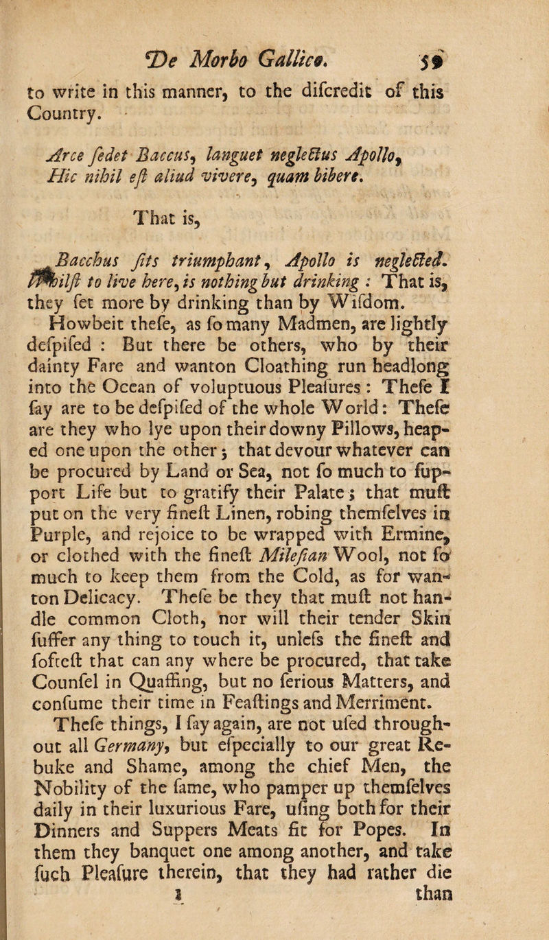 to write in this manner, to the difcredit of this Country. • Arce fedet Baccus, languet neglettus Apolloy Hie nihil eft aliud viverey quam bibere. That is, Bacchus fits triumphant, Apollo is negleffied. fflhilft to live here,is nothingbut drinking : That is, they fet more by drinking than by Wifdom. Howbeit thefe, as fomany Madmen, are lightly defpifed : But there be others, who by their dainty Fare and wanton Cloathing run headlong into the Ocean of voluptuous Pleafures : Thefe I fay are to be defpifed of the whole World: Thefe are they who lye upon their downy Pillows, heap¬ ed one upon the other 3 that devour whatever can be procured by Land or Sea, not fo much to fup- port Life but to gratify their Palate ; that mult put on the very fined Linen, robing themfelvcs in Purple, and rejoice to be wrapped with Ermine, or clothed with the fined Mileftan Wool, not fo much to keep them from the Cold, as for wan¬ ton Delicacy. Thefe be they that mud not han¬ dle common Cloth, nor will their tender Skin differ any thing to touch it, unlefs the fined and fofeed that can any where be procured, that take Counfel in Quaffing, but no ferious Matters, and confume their time in Feadings and Merriment. Thefe things, I fay again, are not ufed through¬ out all Germany, but efpecially to our great Re¬ buke and Shame, among the chief Men, the Nobility of the fame, who pamper up themfelves daily in their luxurious Fare, ufing both for their Dinners and Suppers Meats fit for Popes. In them they banquet one among another, and take | fuch Pleafure therein, that they had rather die 1 than