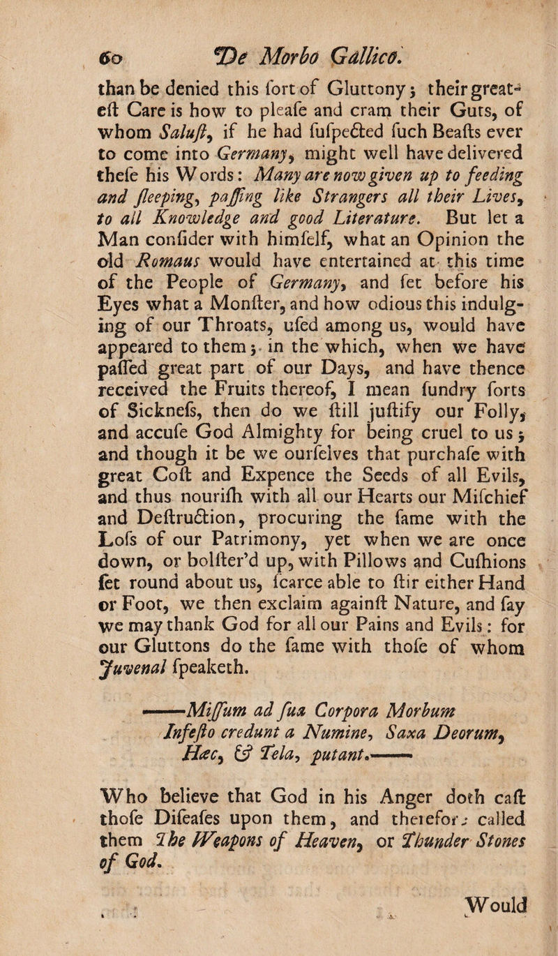 than be denied this lort of Gluttony 5 their great- cfl Care is how to pleafe and cram their Guts, of whom Saluft, if he had fufpefted fuch Beads ever to come into Germany ^ might well have delivered thefe his W ords: Many are now given up to feeding and Jleeping, puffing like Strangers all their Lives, to all Knowledge and good Literature. But let a Man confider with himfelf, what an Opinion the old Romaus would have entertained at this time of the People of Germany, and fet before his Eyes what a Monder, and how odious this indulg¬ ing of our Throats, ufed among us, would have appeared to them 5 in the which, when we have pafled great part of our Days, and have thence received the Fruits thereof, I mean fundry forts of Sicknefs, then do we dill judify our Folly* and accufe God Almighty for being cruel to us 5 and though it be we ourfelves that purchafe with great Cod and Expence the Seeds of all Evils, and thus nouridt with all our Hearts our Mifchief and Dedru£tion, procuring the fame with the Lofs of our Patrimony, yet when we are once down, or bolder’d up, with Pillows and Cudiions {et round about us, fcarce able to dir either Hand or Foot, we then exclaim againd Nature, and fay we may thank God for all our Pains and Evils: for our Gluttons do the fame with thofe of whom Juvenal fpeaketh. ——Miffium ad fua Corpora Morbum Inf eft 0 credunt a Numine, Sax a Deorum, H#C) £5? Tela, put ant*.—■ Who believe that God in his Anger doth cad thofe Difeafes upon them, and theiefor; called them Ibe Weapons of Heaven, or Thunder Stones of God. , ' Would