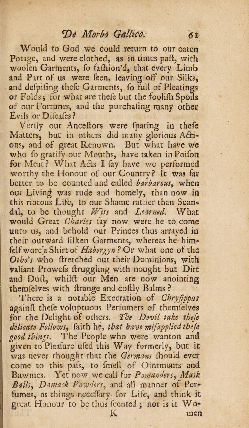 Would to God we could return to our oaten Potage, and were clothed, as in times pad, with woolen Garments, fo fafliion’d, that every Limb and Part of us were feen, leaving off our Silks, and defpihng thefe Garments, fo full of Pleatings or Folds 5 for what are thele but the foolifli Spoils of our Fortunes, and the purchaiing many other Evils or Diieafes? Verily our Ancefiors were fparing in thefe Matters, but in others did many glorious A£bi- ons, and of great Renown® But what have we who fo gratify our Mouths, have taken in Poifon for Meat? What A£ts I fay have we performed worthy the Honour of our Country? It was far better to be counted and called barbarous, when our Living was rude and homely, than now in this riotous Life, to our Shame rather than Scan¬ dal, to be thought Wits and Learned. What would Great Charles fay now were he to come unto us, and behold our Princes thus arrayed in their outward (liken Garments, whereas he him- felf wore“a Shirt of Habergyn ? Or what one of the Others who ffretched out their Dominions, with valiant Prowefs draggling with nought but Dirt and Dud, whild our Men are now anointing themfelves with drange and codly Balms ? There is a notable Execration of Chryfippus againd thefe voluptuous Perfumers of themfelves for the Delight of others. The Devil take thefe delicate Fellows, faith he, that have mifapplied thefe good things. The People who were wanton and given to Pleafure ufed this Way formerly, but it was never thought that the Germans fhould ever come to this pafs, to fmell of Ointments and Bawmes. Yet now we call for Pomanders, Musk Balls, Damask Powders, and all manner of Per¬ fumes, as things neceffiry* for Life, and think it great Honour to be thus dented 5 nor is it Wo* K men I