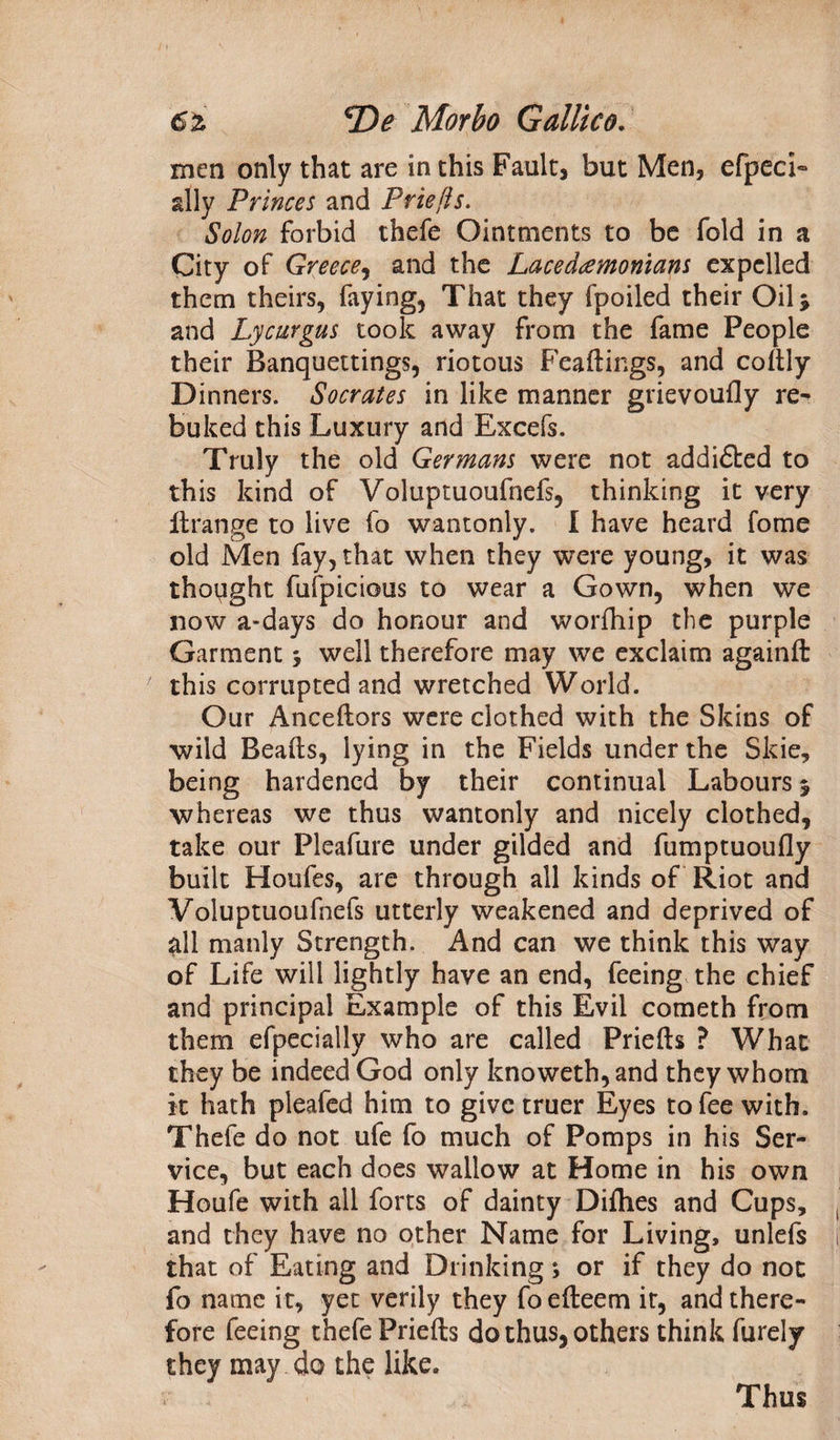 men only that are in this Fault, but Men, efpecL ally Princes and Priefts. Solon forbid thefe Ointments to be fold in a City of Greece, and the Lacedemonians expelled them theirs, faying, That they fpoiled their Oil > and Lycurgus took away from the fame People their Banquettings, riotous Feaftings, and coftly Dinners. Socrates in like manner grievoufly re- buked this Luxury and Excefs. Truly the old Germans were not addi£ted to this kind of Voluptuoufnefs, thinking it very itrange to live fo wantonly. I have heard fome old Men fay, that when they were young, it was thought fufpicious to wear a Gown, when we now a-days do honour and worfhip the purple Garment, well therefore may we exclaim again ft this corrupted and wretched World. Our Anceftors were clothed with the Skins of wild Beads, lying in the Fields under the Skie, being hardened by their continual Labours 5 whereas we thus wantonly and nicely clothed, take our Pleafure under gilded and fumptuoufly built Houfes, are through all kinds of Riot and Voluptuoufnefs utterly weakened and deprived of all manly Strength. And can we think this way of Life will lightly have an end, feeing the chief and principal Example of this Evil cometh from them efpecialiy who are called Priefts ? What they be indeed God only knoweth,and they whom it hath pleafed him to give truer Eyes to fee with. Thefe do not ufe fo much of Pomps in his Ser¬ vice, but each does wallow at Home in his own Houfe with all forts of dainty Difhes and Cups, and they have no other Name for Living, unlefs that of Eating and Drinking; or if they do not fo name it, yet verily they fo efteem it, and there¬ fore feeing thefe Priefts do thus, others think furely they may do the like. Thus