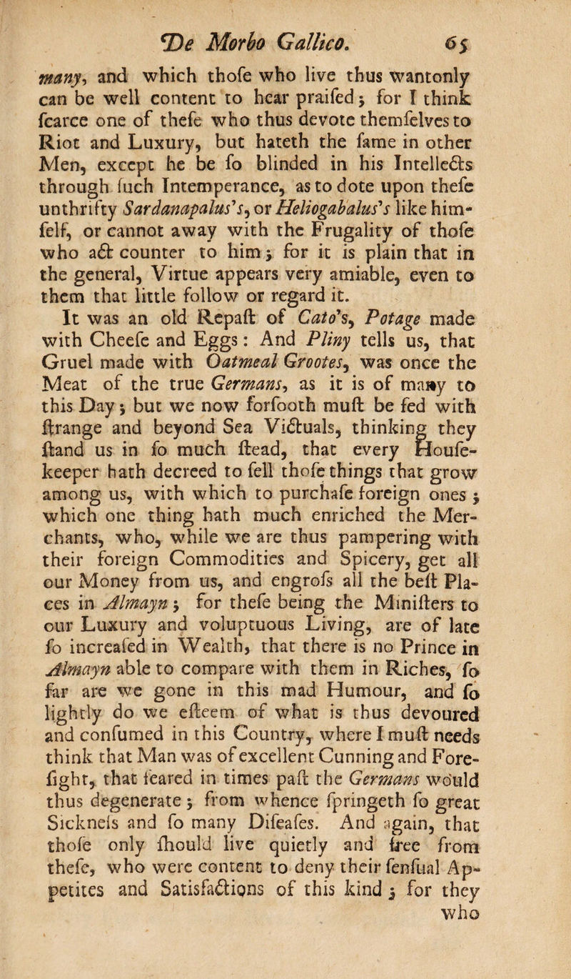 \many, and which thofe who live thus wantonly can be well content to hear praifed j for l think fcarce one of thefe who thus devote themfelves to Riot and Luxury, but hateth the fame in other Men, except he be fo blinded in his Intellects through fuch Intemperance, as to dote upon thefe unthrifty Sardanapalus's^ or Heliogab alas' s like him- felf, or cannot away with the Frugality of thofe who aft counter to him > for it is plain that in the general, Virtue appears very amiable, even to them that little follow or regard it. It was an old Repaft of Cato's, Pot age made with Cheefe and Eggs: And Pliny tells us, that Gruel made with Oatmeal Grootes^ was once the Meat of the true Germans, as it is of ma»y to this Day j but we now forfooth mu ft be fed with ftrange and beyond Sea Viftuals, thinking they ftand us in fo much ftead, that every Houfe- keeper hath decreed to fell thofe things that grow among us, with which to purchafe foreign ones $ which one thing hath much enriched the Mer¬ chants, who, while we are thus pampering with their foreign Commodities and Spicery, get all our Money from us, and engrofs all the beft Pla¬ ces in Almayn $ for thefe being the Mrnifters to our Luxury and voluptuous Living, are of late fo increased in Wealth, that there is no Prince in Almayn able to compare with them in Riches, fo far are we gone in this mad Humour, and fo lightly do we efteem of what is thus devoured and confumed in this Country, where I mu ft needs think that Man was of excellent Cunning and Fore- fight, that feared in times paft the Germans wo'uld thus degenerate 5 from whence fpringeth fo great Sicknels and fo many Difeafes. And again, that thofe only fhould live quietly and free from thefe, who were content to deny their fenfual Ap¬ petites and Satisfactions of this kind 3 for they who