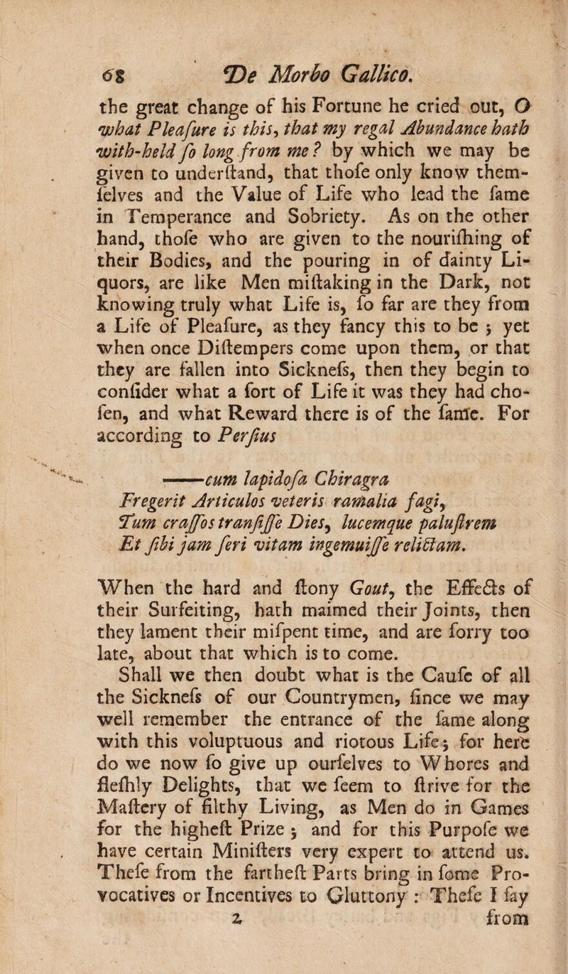 f 6% *De Morbo Gallico. the great change of his Fortune he cried out, O what Pleafure is this, that my regal Abundance hath with-held fo long from me? by which we may be given to underhand, that thofe only know them- felves and the Value of Life who lead the fame in Temperance and Sobriety. As on the other hand, thofe who are given to the nourifliing of their Bodies, and the pouring in of dainty Li¬ quors, are like Men miftaking in the Dark, not knowing truly what Life is, fo far are they from a Life of Pleafure, as they fancy this to be $ yet when once Diftempers come upon them, or that they are fallen into Sicknefs, then they begin to confider what a fort of Life it was they had cho- fen, and what Reward there is of the fame. For according to Perfius ' ■■■ ■■ cum lapidofa Chiragra Fregerit Articulos veteris ramaha fagi, Turn crajfos tranfijfe Dies, lucemque paluflrem Et fibi jam feri vitam ingemuijfe relittam. When the hard and ftony Gout, the Effe&s of their Surfeiting, hath maimed their Joints, then they lament their mifpent time, and are forry too late, about that which is to come. Shall we then doubt what is the Caufc of ail the Sicknefs of our Countrymen, fince we may well remember the entrance of the fame along with this voluptuous and riotous Life 5 for hert do we now fo give up ourfelves to Whores and flefhly Delights, that we feem to drive for the Maftery of filthy Living, as Men do in Games for the higheft Prize 5 and for this Purpofe we have certain Minifters very expert to attend us. Thefe from the farthed Parts bring in fame Pro¬ vocatives or Incentives to Gluttony : Thefe I fay z from