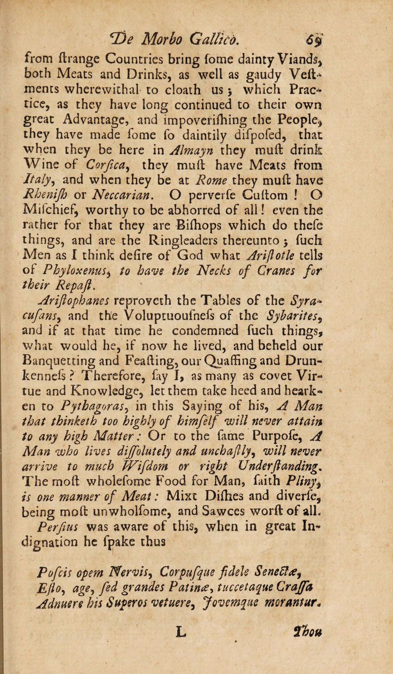 from ftrange Countries bring fome dainty Viands, both Meats and Drinks, as well as gaudy Veil- ments wherewithal to cloath us > which Prac^ tice, as they have long continued to their own great Advantage, and impoverifhing the People, they have made fome fo daintily difpofed, that when they be here in Almayn they rauft drink Wine of Corfica, they muft have Meats from Italy, and when they be at Rome they mull have Rhenijh or Neccarian. O perverfe Cultom ! O Mifchief, worthy to be abhorred of all! even the rather for that they are Bifhops which do thefe things, and are the Ringleaders thereunto 3 fuch Men as I think delire of God what Ariflotle tells ol Phyloxenus, to have the Necks of Cranes for their Repaft, Ariftophanes reproveth the Tables of the Syr a- cufans, and the Voluptuoufnefs of the Sybarites5 and if at that time he condemned fuch things, what would he, if now he lived, and beheld our Banquetting and Feafting, our Quaffing and Drun¬ ken nefs ? Therefore, fay I, as many as covet Vir¬ tue and Knowledge, let them take heed and heark¬ en to Pythagoras, in this Saying of his, A Man that thinketb too highly of himfelf will never attain to any high Matter: Or to the fame Purpofc, A Man who lives diffolutely and unchaftly, will never arrive to much Wifdom or right Under ft anding. The rnoft wholefome Food for Man, faith Pliny, is one manner of Meat: Mixt Difhes and diverfe, being molt unwholfome, and Sawces worft of alh Perfius was aware of this, when in great In¬ dignation he fpake thus Pofcis opem Nervis, Corpufque fidele Seneftee, Eflo, age, fed grande s Pat in#, tuccetaque Craffa Adnuere his Super os vetuere, Jovemque nmantur* rbou L